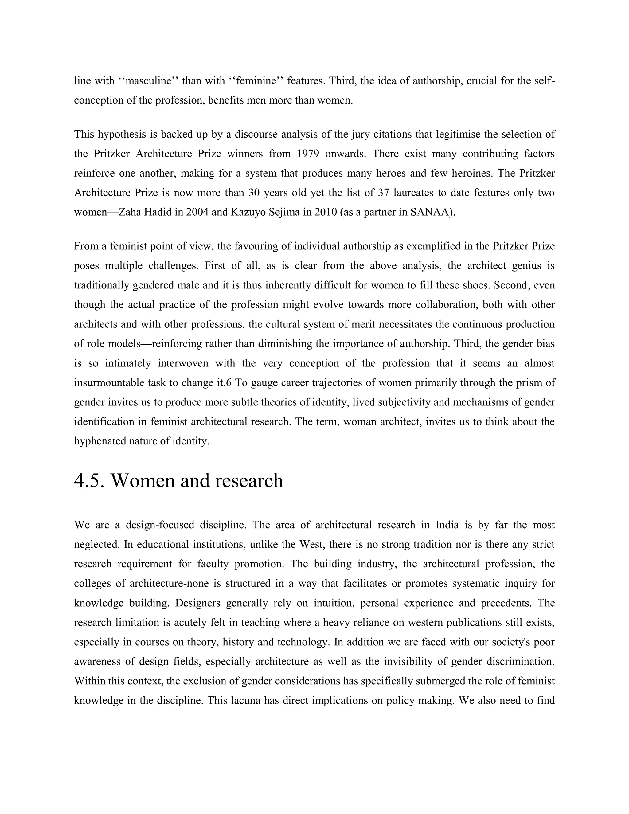 line with ‗‗masculine‘‘ than with ‗‗feminine‘‘ features. Third, the idea of authorship, crucial for the self-
conception of the profession, benefits men more than women.
This hypothesis is backed up by a discourse analysis of the jury citations that legitimise the selection of
the Pritzker Architecture Prize winners from 1979 onwards. There exist many contributing factors
reinforce one another, making for a system that produces many heroes and few heroines. The Pritzker
Architecture Prize is now more than 30 years old yet the list of 37 laureates to date features only two
women—Zaha Hadid in 2004 and Kazuyo Sejima in 2010 (as a partner in SANAA).
From a feminist point of view, the favouring of individual authorship as exemplified in the Pritzker Prize
poses multiple challenges. First of all, as is clear from the above analysis, the architect genius is
traditionally gendered male and it is thus inherently difficult for women to fill these shoes. Second, even
though the actual practice of the profession might evolve towards more collaboration, both with other
architects and with other professions, the cultural system of merit necessitates the continuous production
of role models—reinforcing rather than diminishing the importance of authorship. Third, the gender bias
is so intimately interwoven with the very conception of the profession that it seems an almost
insurmountable task to change it.6 To gauge career trajectories of women primarily through the prism of
gender invites us to produce more subtle theories of identity, lived subjectivity and mechanisms of gender
identification in feminist architectural research. The term, woman architect, invites us to think about the
hyphenated nature of identity.
4.5. Women and research
We are a design-focused discipline. The area of architectural research in India is by far the most
neglected. In educational institutions, unlike the West, there is no strong tradition nor is there any strict
research requirement for faculty promotion. The building industry, the architectural profession, the
colleges of architecture-none is structured in a way that facilitates or promotes systematic inquiry for
knowledge building. Designers generally rely on intuition, personal experience and precedents. The
research limitation is acutely felt in teaching where a heavy reliance on western publications still exists,
especially in courses on theory, history and technology. In addition we are faced with our society's poor
awareness of design fields, especially architecture as well as the invisibility of gender discrimination.
Within this context, the exclusion of gender considerations has specifically submerged the role of feminist
knowledge in the discipline. This lacuna has direct implications on policy making. We also need to find
 
