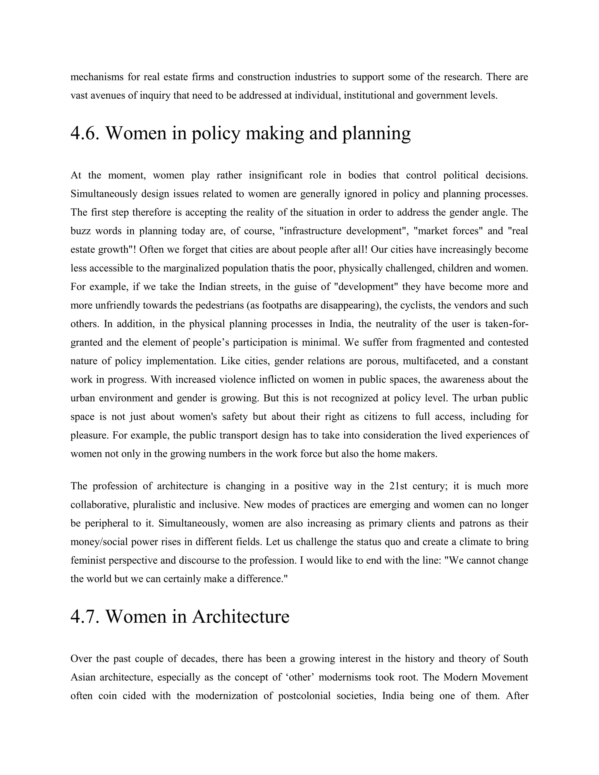 mechanisms for real estate firms and construction industries to support some of the research. There are
vast avenues of inquiry that need to be addressed at individual, institutional and government levels.
4.6. Women in policy making and planning
At the moment, women play rather insignificant role in bodies that control political decisions.
Simultaneously design issues related to women are generally ignored in policy and planning processes.
The first step therefore is accepting the reality of the situation in order to address the gender angle. The
buzz words in planning today are, of course, "infrastructure development", "market forces" and "real
estate growth"! Often we forget that cities are about people after all! Our cities have increasingly become
less accessible to the marginalized population thatis the poor, physically challenged, children and women.
For example, if we take the Indian streets, in the guise of "development" they have become more and
more unfriendly towards the pedestrians (as footpaths are disappearing), the cyclists, the vendors and such
others. In addition, in the physical planning processes in India, the neutrality of the user is taken-for-
granted and the element of people‘s participation is minimal. We suffer from fragmented and contested
nature of policy implementation. Like cities, gender relations are porous, multifaceted, and a constant
work in progress. With increased violence inflicted on women in public spaces, the awareness about the
urban environment and gender is growing. But this is not recognized at policy level. The urban public
space is not just about women's safety but about their right as citizens to full access, including for
pleasure. For example, the public transport design has to take into consideration the lived experiences of
women not only in the growing numbers in the work force but also the home makers.
The profession of architecture is changing in a positive way in the 21st century; it is much more
collaborative, pluralistic and inclusive. New modes of practices are emerging and women can no longer
be peripheral to it. Simultaneously, women are also increasing as primary clients and patrons as their
money/social power rises in different fields. Let us challenge the status quo and create a climate to bring
feminist perspective and discourse to the profession. I would like to end with the line: "We cannot change
the world but we can certainly make a difference."
4.7. Women in Architecture
Over the past couple of decades, there has been a growing interest in the history and theory of South
Asian architecture, especially as the concept of ‗other‘ modernisms took root. The Modern Movement
often coin cided with the modernization of postcolonial societies, India being one of them. After
 