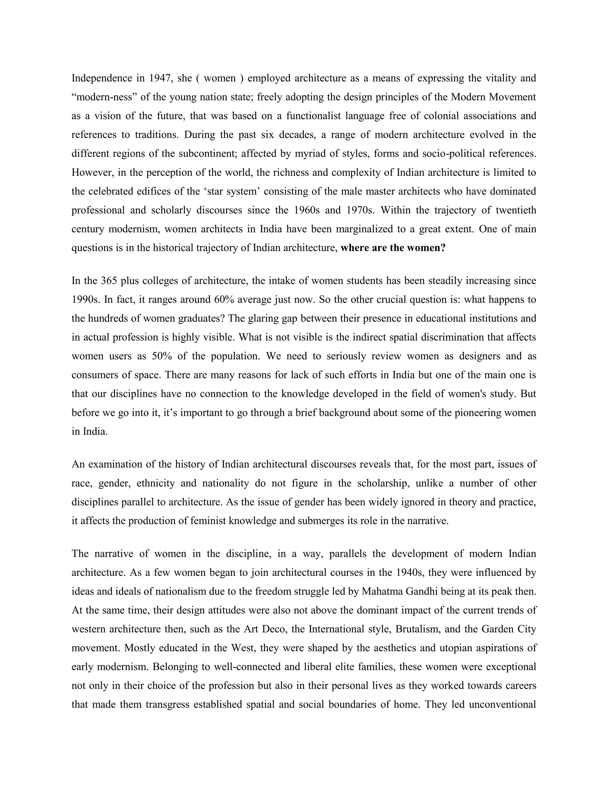Independence in 1947, she ( women ) employed architecture as a means of expressing the vitality and
―modern-ness‖ of the young nation state; freely adopting the design principles of the Modern Movement
as a vision of the future, that was based on a functionalist language free of colonial associations and
references to traditions. During the past six decades, a range of modern architecture evolved in the
different regions of the subcontinent; affected by myriad of styles, forms and socio-political references.
However, in the perception of the world, the richness and complexity of Indian architecture is limited to
the celebrated edifices of the ‗star system‘ consisting of the male master architects who have dominated
professional and scholarly discourses since the 1960s and 1970s. Within the trajectory of twentieth
century modernism, women architects in India have been marginalized to a great extent. One of main
questions is in the historical trajectory of Indian architecture, where are the women?
In the 365 plus colleges of architecture, the intake of women students has been steadily increasing since
1990s. In fact, it ranges around 60% average just now. So the other crucial question is: what happens to
the hundreds of women graduates? The glaring gap between their presence in educational institutions and
in actual profession is highly visible. What is not visible is the indirect spatial discrimination that affects
women users as 50% of the population. We need to seriously review women as designers and as
consumers of space. There are many reasons for lack of such efforts in India but one of the main one is
that our disciplines have no connection to the knowledge developed in the field of women's study. But
before we go into it, it‘s important to go through a brief background about some of the pioneering women
in India.
An examination of the history of Indian architectural discourses reveals that, for the most part, issues of
race, gender, ethnicity and nationality do not figure in the scholarship, unlike a number of other
disciplines parallel to architecture. As the issue of gender has been widely ignored in theory and practice,
it affects the production of feminist knowledge and submerges its role in the narrative.
The narrative of women in the discipline, in a way, parallels the development of modern Indian
architecture. As a few women began to join architectural courses in the 1940s, they were influenced by
ideas and ideals of nationalism due to the freedom struggle led by Mahatma Gandhi being at its peak then.
At the same time, their design attitudes were also not above the dominant impact of the current trends of
western architecture then, such as the Art Deco, the International style, Brutalism, and the Garden City
movement. Mostly educated in the West, they were shaped by the aesthetics and utopian aspirations of
early modernism. Belonging to well-connected and liberal elite families, these women were exceptional
not only in their choice of the profession but also in their personal lives as they worked towards careers
that made them transgress established spatial and social boundaries of home. They led unconventional
 
