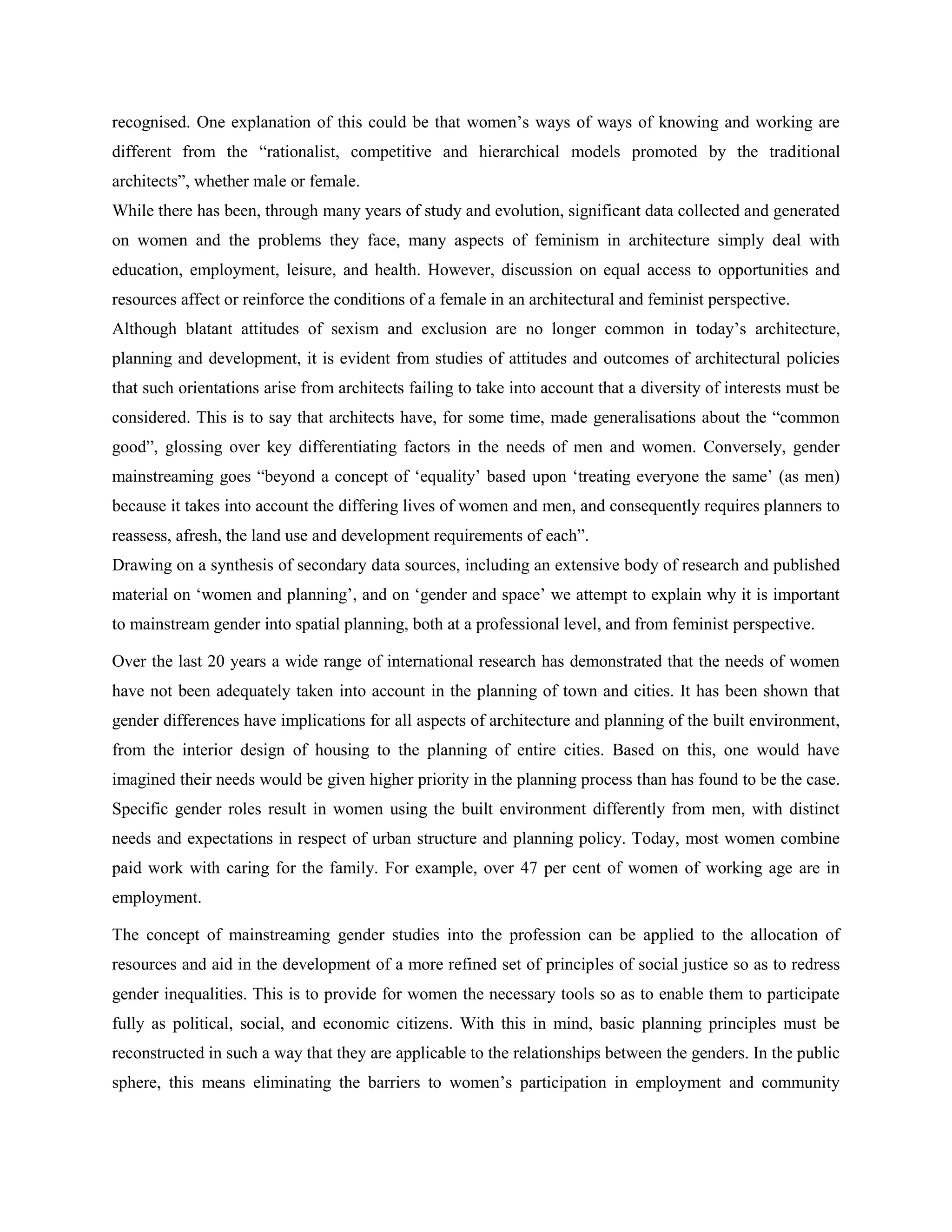 recognised. One explanation of this could be that women‘s ways of ways of knowing and working are
different from the ―rationalist, competitive and hierarchical models promoted by the traditional
architects‖, whether male or female.
While there has been, through many years of study and evolution, significant data collected and generated
on women and the problems they face, many aspects of feminism in architecture simply deal with
education, employment, leisure, and health. However, discussion on equal access to opportunities and
resources affect or reinforce the conditions of a female in an architectural and feminist perspective.
Although blatant attitudes of sexism and exclusion are no longer common in today‘s architecture,
planning and development, it is evident from studies of attitudes and outcomes of architectural policies
that such orientations arise from architects failing to take into account that a diversity of interests must be
considered. This is to say that architects have, for some time, made generalisations about the ―common
good‖, glossing over key differentiating factors in the needs of men and women. Conversely, gender
mainstreaming goes ―beyond a concept of ‗equality‘ based upon ‗treating everyone the same‘ (as men)
because it takes into account the differing lives of women and men, and consequently requires planners to
reassess, afresh, the land use and development requirements of each‖.
Drawing on a synthesis of secondary data sources, including an extensive body of research and published
material on ‗women and planning‘, and on ‗gender and space‘ we attempt to explain why it is important
to mainstream gender into spatial planning, both at a professional level, and from feminist perspective.
Over the last 20 years a wide range of international research has demonstrated that the needs of women
have not been adequately taken into account in the planning of town and cities. It has been shown that
gender differences have implications for all aspects of architecture and planning of the built environment,
from the interior design of housing to the planning of entire cities. Based on this, one would have
imagined their needs would be given higher priority in the planning process than has found to be the case.
Specific gender roles result in women using the built environment differently from men, with distinct
needs and expectations in respect of urban structure and planning policy. Today, most women combine
paid work with caring for the family. For example, over 47 per cent of women of working age are in
employment.
The concept of mainstreaming gender studies into the profession can be applied to the allocation of
resources and aid in the development of a more refined set of principles of social justice so as to redress
gender inequalities. This is to provide for women the necessary tools so as to enable them to participate
fully as political, social, and economic citizens. With this in mind, basic planning principles must be
reconstructed in such a way that they are applicable to the relationships between the genders. In the public
sphere, this means eliminating the barriers to women‘s participation in employment and community
 