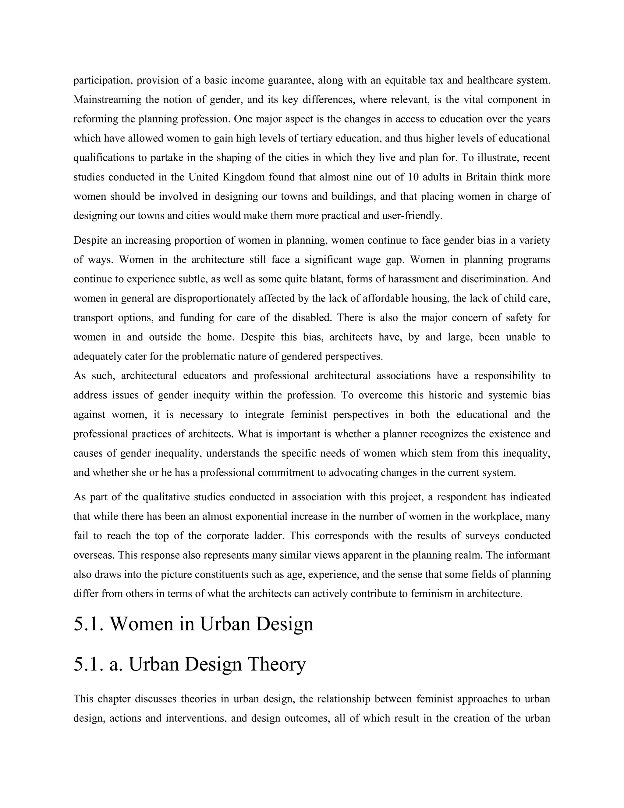 participation, provision of a basic income guarantee, along with an equitable tax and healthcare system.
Mainstreaming the notion of gender, and its key differences, where relevant, is the vital component in
reforming the planning profession. One major aspect is the changes in access to education over the years
which have allowed women to gain high levels of tertiary education, and thus higher levels of educational
qualifications to partake in the shaping of the cities in which they live and plan for. To illustrate, recent
studies conducted in the United Kingdom found that almost nine out of 10 adults in Britain think more
women should be involved in designing our towns and buildings, and that placing women in charge of
designing our towns and cities would make them more practical and user-friendly.
Despite an increasing proportion of women in planning, women continue to face gender bias in a variety
of ways. Women in the architecture still face a significant wage gap. Women in planning programs
continue to experience subtle, as well as some quite blatant, forms of harassment and discrimination. And
women in general are disproportionately affected by the lack of affordable housing, the lack of child care,
transport options, and funding for care of the disabled. There is also the major concern of safety for
women in and outside the home. Despite this bias, architects have, by and large, been unable to
adequately cater for the problematic nature of gendered perspectives.
As such, architectural educators and professional architectural associations have a responsibility to
address issues of gender inequity within the profession. To overcome this historic and systemic bias
against women, it is necessary to integrate feminist perspectives in both the educational and the
professional practices of architects. What is important is whether a planner recognizes the existence and
causes of gender inequality, understands the specific needs of women which stem from this inequality,
and whether she or he has a professional commitment to advocating changes in the current system.
As part of the qualitative studies conducted in association with this project, a respondent has indicated
that while there has been an almost exponential increase in the number of women in the workplace, many
fail to reach the top of the corporate ladder. This corresponds with the results of surveys conducted
overseas. This response also represents many similar views apparent in the planning realm. The informant
also draws into the picture constituents such as age, experience, and the sense that some fields of planning
differ from others in terms of what the architects can actively contribute to feminism in architecture.
5.1. Women in Urban Design
5.1. a. Urban Design Theory
This chapter discusses theories in urban design, the relationship between feminist approaches to urban
design, actions and interventions, and design outcomes, all of which result in the creation of the urban
 