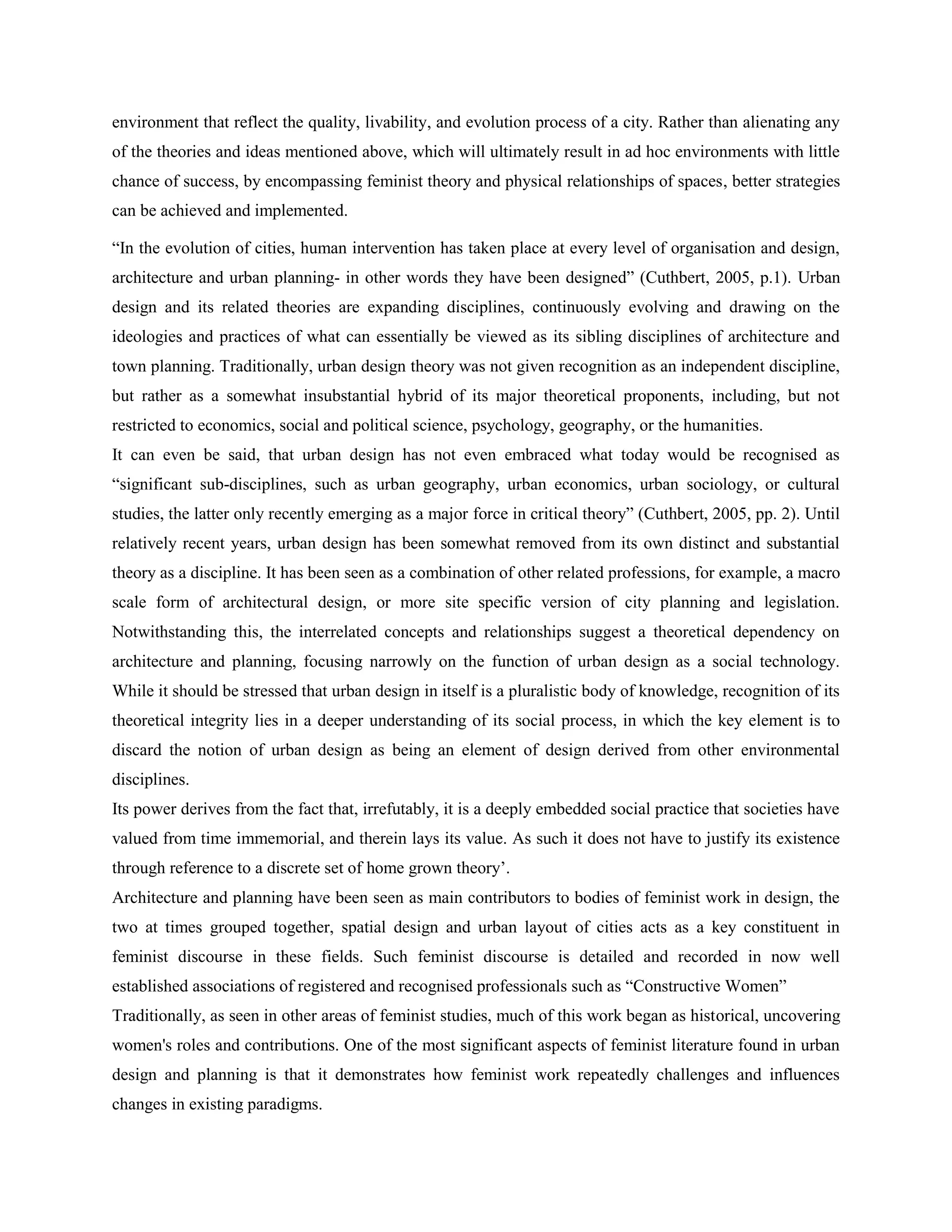 environment that reflect the quality, livability, and evolution process of a city. Rather than alienating any
of the theories and ideas mentioned above, which will ultimately result in ad hoc environments with little
chance of success, by encompassing feminist theory and physical relationships of spaces, better strategies
can be achieved and implemented.
―In the evolution of cities, human intervention has taken place at every level of organisation and design,
architecture and urban planning- in other words they have been designed‖ (Cuthbert, 2005, p.1). Urban
design and its related theories are expanding disciplines, continuously evolving and drawing on the
ideologies and practices of what can essentially be viewed as its sibling disciplines of architecture and
town planning. Traditionally, urban design theory was not given recognition as an independent discipline,
but rather as a somewhat insubstantial hybrid of its major theoretical proponents, including, but not
restricted to economics, social and political science, psychology, geography, or the humanities.
It can even be said, that urban design has not even embraced what today would be recognised as
―significant sub-disciplines, such as urban geography, urban economics, urban sociology, or cultural
studies, the latter only recently emerging as a major force in critical theory‖ (Cuthbert, 2005, pp. 2). Until
relatively recent years, urban design has been somewhat removed from its own distinct and substantial
theory as a discipline. It has been seen as a combination of other related professions, for example, a macro
scale form of architectural design, or more site specific version of city planning and legislation.
Notwithstanding this, the interrelated concepts and relationships suggest a theoretical dependency on
architecture and planning, focusing narrowly on the function of urban design as a social technology.
While it should be stressed that urban design in itself is a pluralistic body of knowledge, recognition of its
theoretical integrity lies in a deeper understanding of its social process, in which the key element is to
discard the notion of urban design as being an element of design derived from other environmental
disciplines.
Its power derives from the fact that, irrefutably, it is a deeply embedded social practice that societies have
valued from time immemorial, and therein lays its value. As such it does not have to justify its existence
through reference to a discrete set of home grown theory‘.
Architecture and planning have been seen as main contributors to bodies of feminist work in design, the
two at times grouped together, spatial design and urban layout of cities acts as a key constituent in
feminist discourse in these fields. Such feminist discourse is detailed and recorded in now well
established associations of registered and recognised professionals such as ―Constructive Women‖
Traditionally, as seen in other areas of feminist studies, much of this work began as historical, uncovering
women's roles and contributions. One of the most significant aspects of feminist literature found in urban
design and planning is that it demonstrates how feminist work repeatedly challenges and influences
changes in existing paradigms.
 