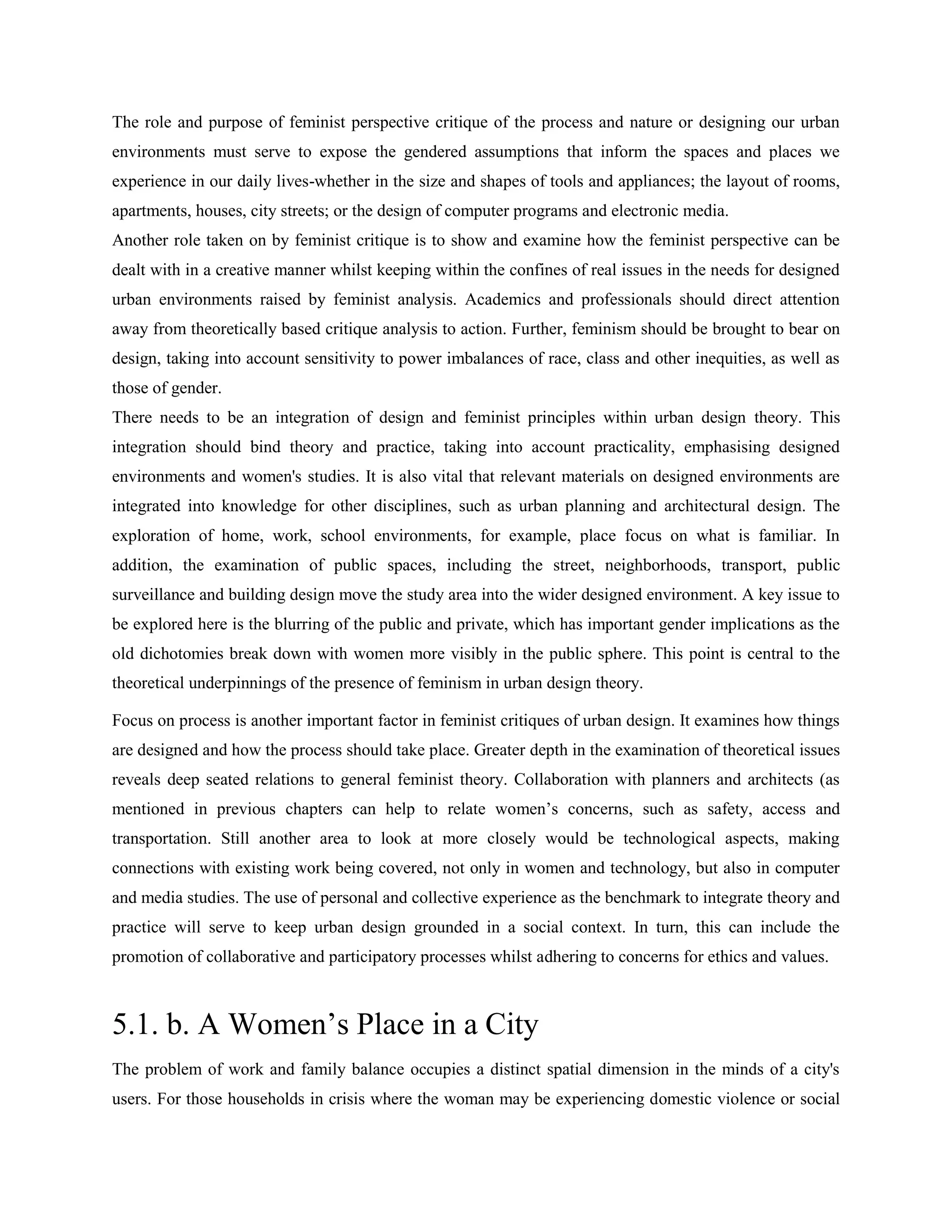 The role and purpose of feminist perspective critique of the process and nature or designing our urban
environments must serve to expose the gendered assumptions that inform the spaces and places we
experience in our daily lives-whether in the size and shapes of tools and appliances; the layout of rooms,
apartments, houses, city streets; or the design of computer programs and electronic media.
Another role taken on by feminist critique is to show and examine how the feminist perspective can be
dealt with in a creative manner whilst keeping within the confines of real issues in the needs for designed
urban environments raised by feminist analysis. Academics and professionals should direct attention
away from theoretically based critique analysis to action. Further, feminism should be brought to bear on
design, taking into account sensitivity to power imbalances of race, class and other inequities, as well as
those of gender.
There needs to be an integration of design and feminist principles within urban design theory. This
integration should bind theory and practice, taking into account practicality, emphasising designed
environments and women's studies. It is also vital that relevant materials on designed environments are
integrated into knowledge for other disciplines, such as urban planning and architectural design. The
exploration of home, work, school environments, for example, place focus on what is familiar. In
addition, the examination of public spaces, including the street, neighborhoods, transport, public
surveillance and building design move the study area into the wider designed environment. A key issue to
be explored here is the blurring of the public and private, which has important gender implications as the
old dichotomies break down with women more visibly in the public sphere. This point is central to the
theoretical underpinnings of the presence of feminism in urban design theory.
Focus on process is another important factor in feminist critiques of urban design. It examines how things
are designed and how the process should take place. Greater depth in the examination of theoretical issues
reveals deep seated relations to general feminist theory. Collaboration with planners and architects (as
mentioned in previous chapters can help to relate women‘s concerns, such as safety, access and
transportation. Still another area to look at more closely would be technological aspects, making
connections with existing work being covered, not only in women and technology, but also in computer
and media studies. The use of personal and collective experience as the benchmark to integrate theory and
practice will serve to keep urban design grounded in a social context. In turn, this can include the
promotion of collaborative and participatory processes whilst adhering to concerns for ethics and values.
5.1. b. A Women‘s Place in a City
The problem of work and family balance occupies a distinct spatial dimension in the minds of a city's
users. For those households in crisis where the woman may be experiencing domestic violence or social
 