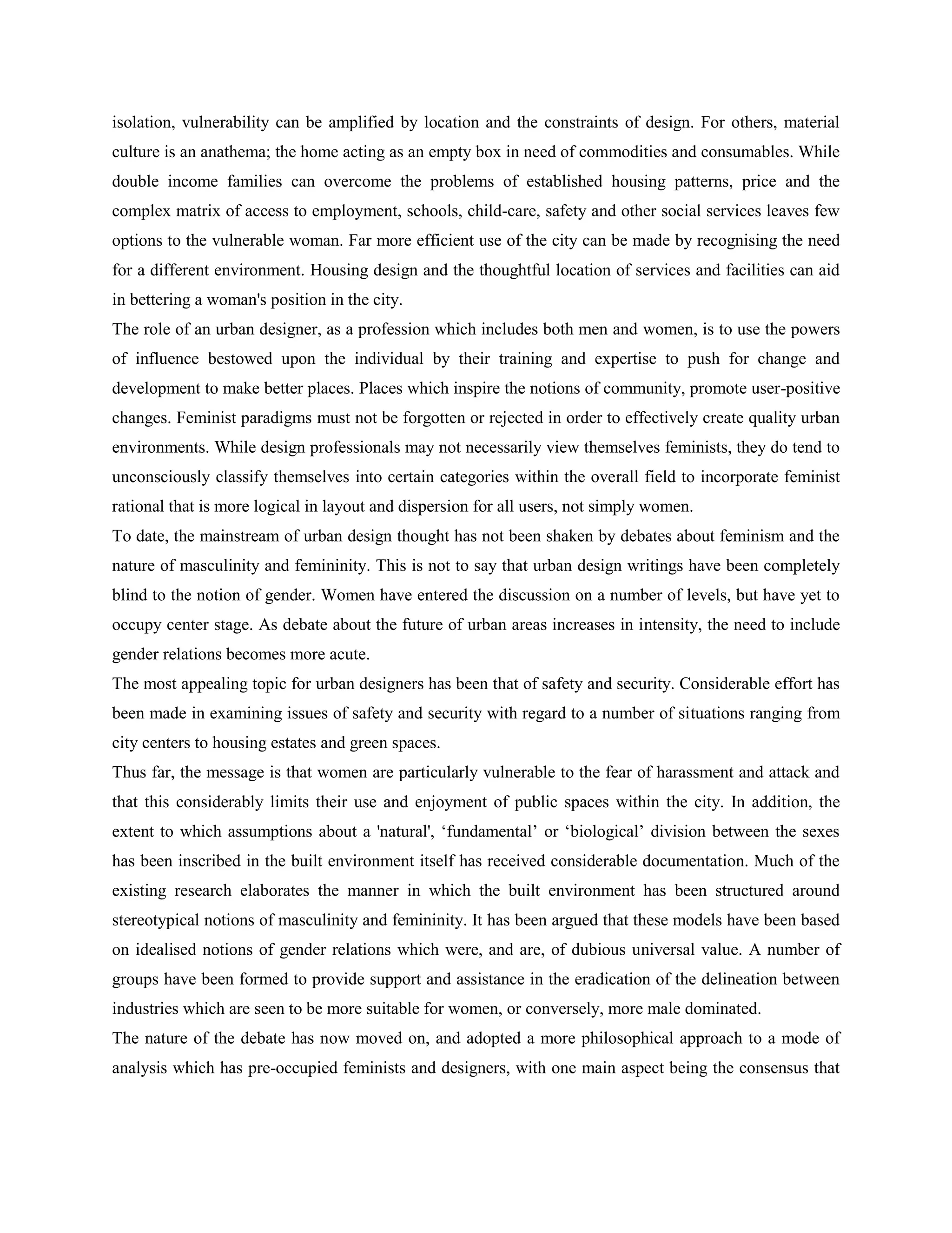isolation, vulnerability can be amplified by location and the constraints of design. For others, material
culture is an anathema; the home acting as an empty box in need of commodities and consumables. While
double income families can overcome the problems of established housing patterns, price and the
complex matrix of access to employment, schools, child-care, safety and other social services leaves few
options to the vulnerable woman. Far more efficient use of the city can be made by recognising the need
for a different environment. Housing design and the thoughtful location of services and facilities can aid
in bettering a woman's position in the city.
The role of an urban designer, as a profession which includes both men and women, is to use the powers
of influence bestowed upon the individual by their training and expertise to push for change and
development to make better places. Places which inspire the notions of community, promote user-positive
changes. Feminist paradigms must not be forgotten or rejected in order to effectively create quality urban
environments. While design professionals may not necessarily view themselves feminists, they do tend to
unconsciously classify themselves into certain categories within the overall field to incorporate feminist
rational that is more logical in layout and dispersion for all users, not simply women.
To date, the mainstream of urban design thought has not been shaken by debates about feminism and the
nature of masculinity and femininity. This is not to say that urban design writings have been completely
blind to the notion of gender. Women have entered the discussion on a number of levels, but have yet to
occupy center stage. As debate about the future of urban areas increases in intensity, the need to include
gender relations becomes more acute.
The most appealing topic for urban designers has been that of safety and security. Considerable effort has
been made in examining issues of safety and security with regard to a number of situations ranging from
city centers to housing estates and green spaces.
Thus far, the message is that women are particularly vulnerable to the fear of harassment and attack and
that this considerably limits their use and enjoyment of public spaces within the city. In addition, the
extent to which assumptions about a 'natural', ‗fundamental‘ or ‗biological‘ division between the sexes
has been inscribed in the built environment itself has received considerable documentation. Much of the
existing research elaborates the manner in which the built environment has been structured around
stereotypical notions of masculinity and femininity. It has been argued that these models have been based
on idealised notions of gender relations which were, and are, of dubious universal value. A number of
groups have been formed to provide support and assistance in the eradication of the delineation between
industries which are seen to be more suitable for women, or conversely, more male dominated.
The nature of the debate has now moved on, and adopted a more philosophical approach to a mode of
analysis which has pre-occupied feminists and designers, with one main aspect being the consensus that
 