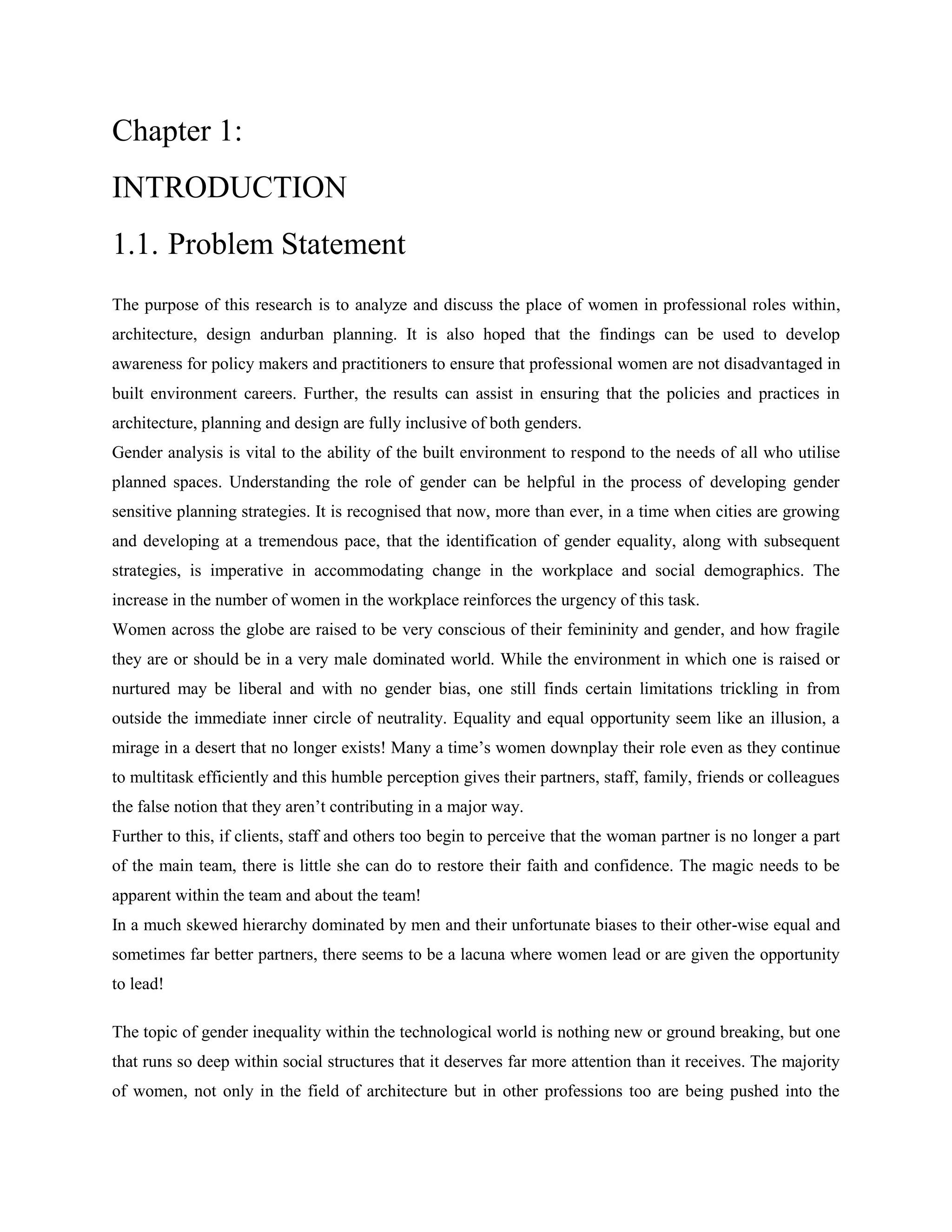 Chapter 1:
INTRODUCTION
1.1. Problem Statement
The purpose of this research is to analyze and discuss the place of women in professional roles within,
architecture, design andurban planning. It is also hoped that the findings can be used to develop
awareness for policy makers and practitioners to ensure that professional women are not disadvantaged in
built environment careers. Further, the results can assist in ensuring that the policies and practices in
architecture, planning and design are fully inclusive of both genders.
Gender analysis is vital to the ability of the built environment to respond to the needs of all who utilise
planned spaces. Understanding the role of gender can be helpful in the process of developing gender
sensitive planning strategies. It is recognised that now, more than ever, in a time when cities are growing
and developing at a tremendous pace, that the identification of gender equality, along with subsequent
strategies, is imperative in accommodating change in the workplace and social demographics. The
increase in the number of women in the workplace reinforces the urgency of this task.
Women across the globe are raised to be very conscious of their femininity and gender, and how fragile
they are or should be in a very male dominated world. While the environment in which one is raised or
nurtured may be liberal and with no gender bias, one still finds certain limitations trickling in from
outside the immediate inner circle of neutrality. Equality and equal opportunity seem like an illusion, a
mirage in a desert that no longer exists! Many a time‘s women downplay their role even as they continue
to multitask efficiently and this humble perception gives their partners, staff, family, friends or colleagues
the false notion that they aren‘t contributing in a major way.
Further to this, if clients, staff and others too begin to perceive that the woman partner is no longer a part
of the main team, there is little she can do to restore their faith and confidence. The magic needs to be
apparent within the team and about the team!
In a much skewed hierarchy dominated by men and their unfortunate biases to their other-wise equal and
sometimes far better partners, there seems to be a lacuna where women lead or are given the opportunity
to lead!
The topic of gender inequality within the technological world is nothing new or ground breaking, but one
that runs so deep within social structures that it deserves far more attention than it receives. The majority
of women, not only in the field of architecture but in other professions too are being pushed into the
 