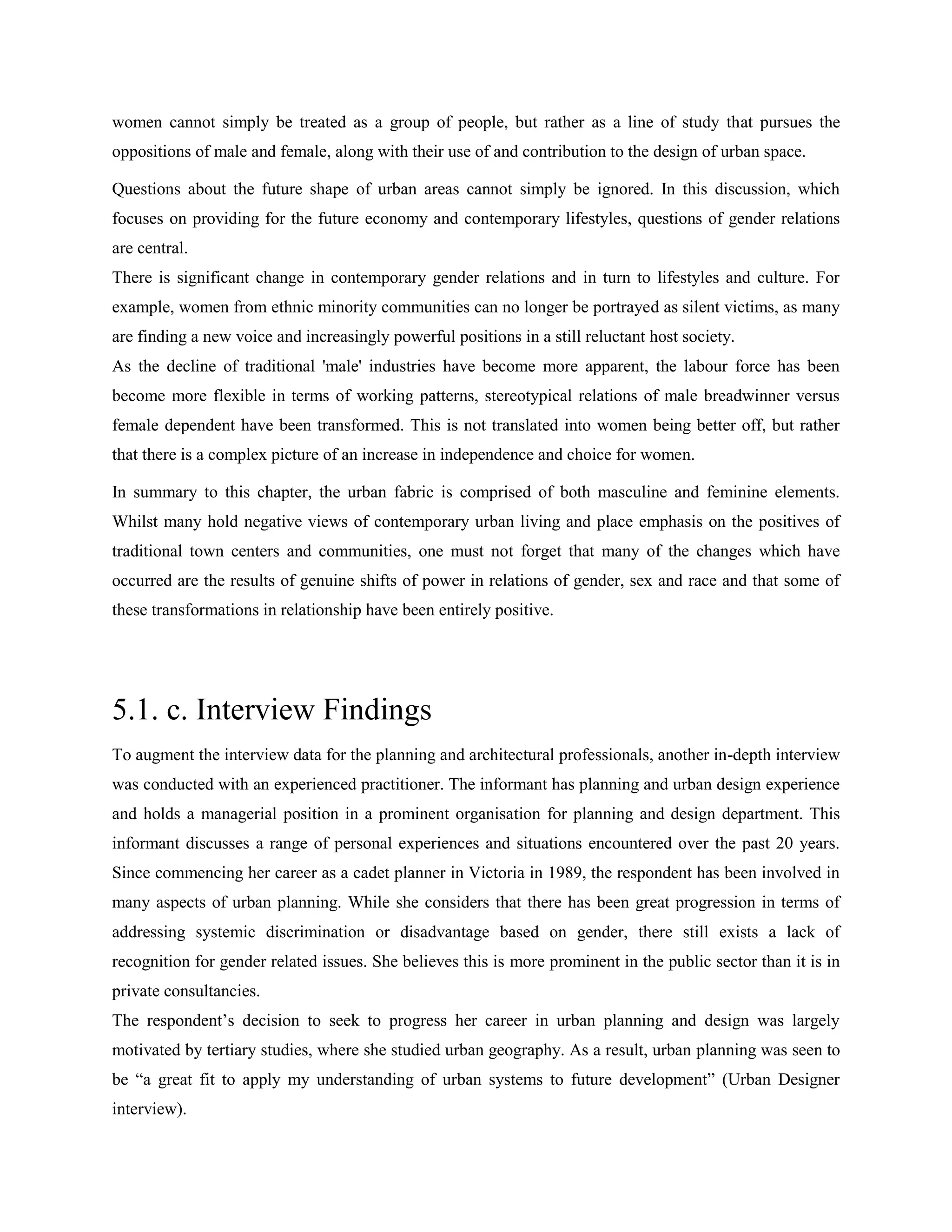 women cannot simply be treated as a group of people, but rather as a line of study that pursues the
oppositions of male and female, along with their use of and contribution to the design of urban space.
Questions about the future shape of urban areas cannot simply be ignored. In this discussion, which
focuses on providing for the future economy and contemporary lifestyles, questions of gender relations
are central.
There is significant change in contemporary gender relations and in turn to lifestyles and culture. For
example, women from ethnic minority communities can no longer be portrayed as silent victims, as many
are finding a new voice and increasingly powerful positions in a still reluctant host society.
As the decline of traditional 'male' industries have become more apparent, the labour force has been
become more flexible in terms of working patterns, stereotypical relations of male breadwinner versus
female dependent have been transformed. This is not translated into women being better off, but rather
that there is a complex picture of an increase in independence and choice for women.
In summary to this chapter, the urban fabric is comprised of both masculine and feminine elements.
Whilst many hold negative views of contemporary urban living and place emphasis on the positives of
traditional town centers and communities, one must not forget that many of the changes which have
occurred are the results of genuine shifts of power in relations of gender, sex and race and that some of
these transformations in relationship have been entirely positive.
5.1. c. Interview Findings
To augment the interview data for the planning and architectural professionals, another in-depth interview
was conducted with an experienced practitioner. The informant has planning and urban design experience
and holds a managerial position in a prominent organisation for planning and design department. This
informant discusses a range of personal experiences and situations encountered over the past 20 years.
Since commencing her career as a cadet planner in Victoria in 1989, the respondent has been involved in
many aspects of urban planning. While she considers that there has been great progression in terms of
addressing systemic discrimination or disadvantage based on gender, there still exists a lack of
recognition for gender related issues. She believes this is more prominent in the public sector than it is in
private consultancies.
The respondent‘s decision to seek to progress her career in urban planning and design was largely
motivated by tertiary studies, where she studied urban geography. As a result, urban planning was seen to
be ―a great fit to apply my understanding of urban systems to future development‖ (Urban Designer
interview).
 
