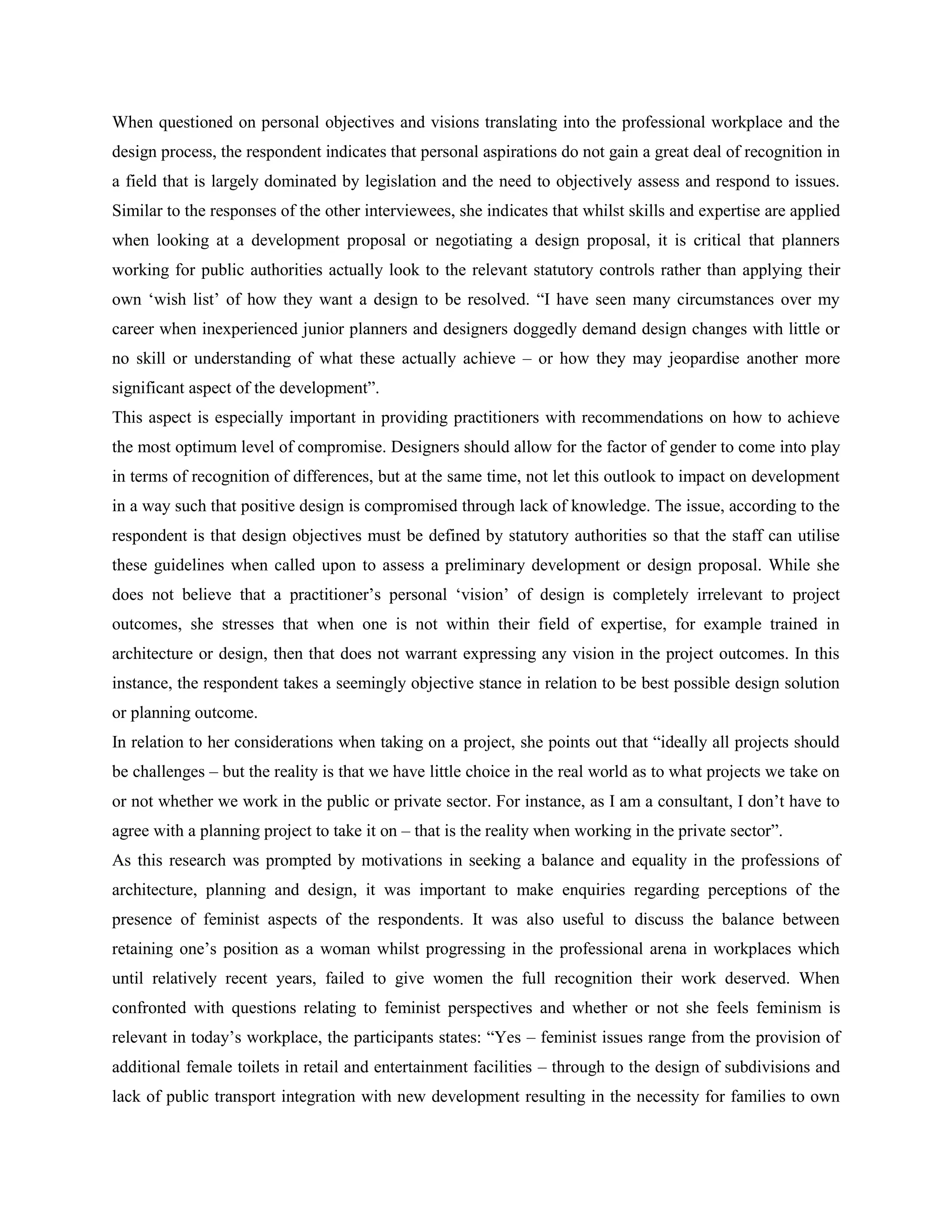 When questioned on personal objectives and visions translating into the professional workplace and the
design process, the respondent indicates that personal aspirations do not gain a great deal of recognition in
a field that is largely dominated by legislation and the need to objectively assess and respond to issues.
Similar to the responses of the other interviewees, she indicates that whilst skills and expertise are applied
when looking at a development proposal or negotiating a design proposal, it is critical that planners
working for public authorities actually look to the relevant statutory controls rather than applying their
own ‗wish list‘ of how they want a design to be resolved. ―I have seen many circumstances over my
career when inexperienced junior planners and designers doggedly demand design changes with little or
no skill or understanding of what these actually achieve – or how they may jeopardise another more
significant aspect of the development‖.
This aspect is especially important in providing practitioners with recommendations on how to achieve
the most optimum level of compromise. Designers should allow for the factor of gender to come into play
in terms of recognition of differences, but at the same time, not let this outlook to impact on development
in a way such that positive design is compromised through lack of knowledge. The issue, according to the
respondent is that design objectives must be defined by statutory authorities so that the staff can utilise
these guidelines when called upon to assess a preliminary development or design proposal. While she
does not believe that a practitioner‘s personal ‗vision‘ of design is completely irrelevant to project
outcomes, she stresses that when one is not within their field of expertise, for example trained in
architecture or design, then that does not warrant expressing any vision in the project outcomes. In this
instance, the respondent takes a seemingly objective stance in relation to be best possible design solution
or planning outcome.
In relation to her considerations when taking on a project, she points out that ―ideally all projects should
be challenges – but the reality is that we have little choice in the real world as to what projects we take on
or not whether we work in the public or private sector. For instance, as I am a consultant, I don‘t have to
agree with a planning project to take it on – that is the reality when working in the private sector‖.
As this research was prompted by motivations in seeking a balance and equality in the professions of
architecture, planning and design, it was important to make enquiries regarding perceptions of the
presence of feminist aspects of the respondents. It was also useful to discuss the balance between
retaining one‘s position as a woman whilst progressing in the professional arena in workplaces which
until relatively recent years, failed to give women the full recognition their work deserved. When
confronted with questions relating to feminist perspectives and whether or not she feels feminism is
relevant in today‘s workplace, the participants states: ―Yes – feminist issues range from the provision of
additional female toilets in retail and entertainment facilities – through to the design of subdivisions and
lack of public transport integration with new development resulting in the necessity for families to own
 