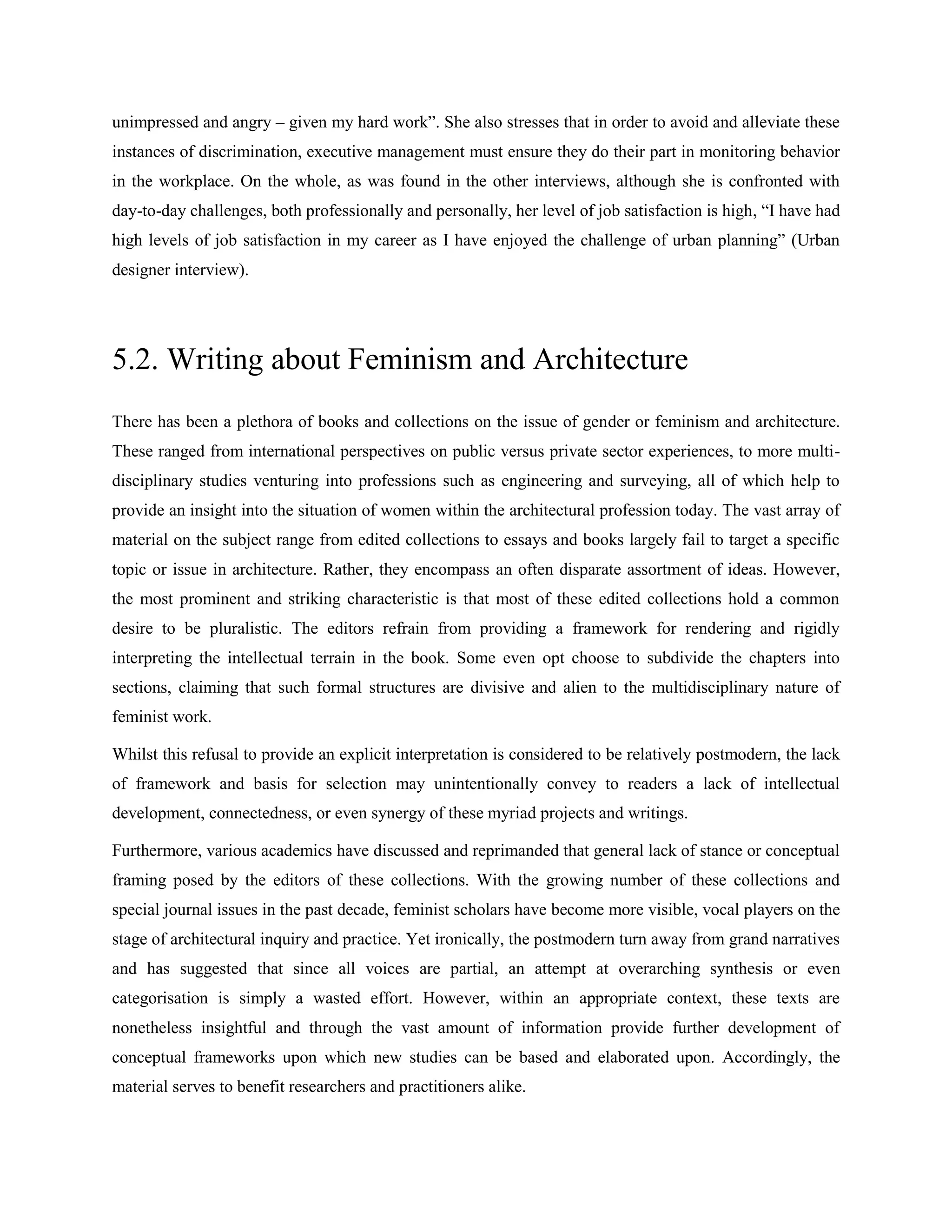unimpressed and angry – given my hard work‖. She also stresses that in order to avoid and alleviate these
instances of discrimination, executive management must ensure they do their part in monitoring behavior
in the workplace. On the whole, as was found in the other interviews, although she is confronted with
day-to-day challenges, both professionally and personally, her level of job satisfaction is high, ―I have had
high levels of job satisfaction in my career as I have enjoyed the challenge of urban planning‖ (Urban
designer interview).
5.2. Writing about Feminism and Architecture
There has been a plethora of books and collections on the issue of gender or feminism and architecture.
These ranged from international perspectives on public versus private sector experiences, to more multi-
disciplinary studies venturing into professions such as engineering and surveying, all of which help to
provide an insight into the situation of women within the architectural profession today. The vast array of
material on the subject range from edited collections to essays and books largely fail to target a specific
topic or issue in architecture. Rather, they encompass an often disparate assortment of ideas. However,
the most prominent and striking characteristic is that most of these edited collections hold a common
desire to be pluralistic. The editors refrain from providing a framework for rendering and rigidly
interpreting the intellectual terrain in the book. Some even opt choose to subdivide the chapters into
sections, claiming that such formal structures are divisive and alien to the multidisciplinary nature of
feminist work.
Whilst this refusal to provide an explicit interpretation is considered to be relatively postmodern, the lack
of framework and basis for selection may unintentionally convey to readers a lack of intellectual
development, connectedness, or even synergy of these myriad projects and writings.
Furthermore, various academics have discussed and reprimanded that general lack of stance or conceptual
framing posed by the editors of these collections. With the growing number of these collections and
special journal issues in the past decade, feminist scholars have become more visible, vocal players on the
stage of architectural inquiry and practice. Yet ironically, the postmodern turn away from grand narratives
and has suggested that since all voices are partial, an attempt at overarching synthesis or even
categorisation is simply a wasted effort. However, within an appropriate context, these texts are
nonetheless insightful and through the vast amount of information provide further development of
conceptual frameworks upon which new studies can be based and elaborated upon. Accordingly, the
material serves to benefit researchers and practitioners alike.
 