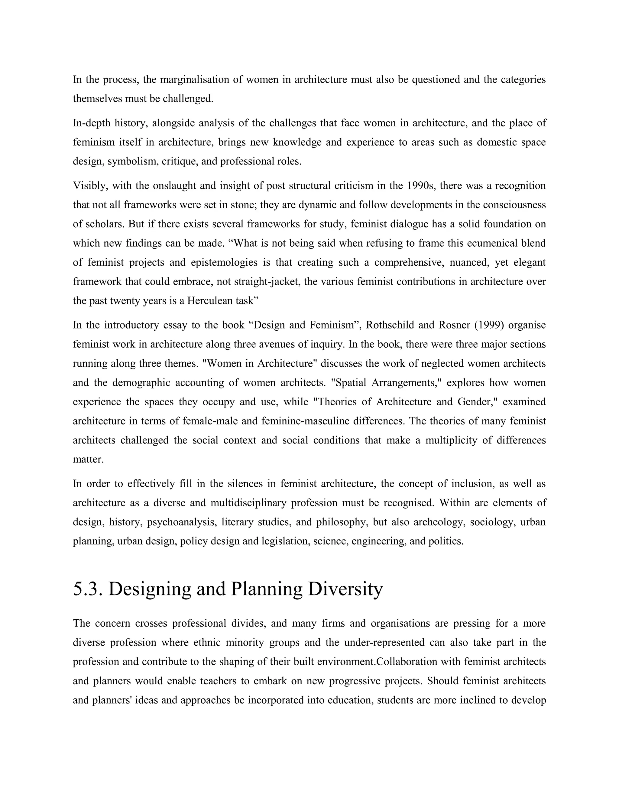 In the process, the marginalisation of women in architecture must also be questioned and the categories
themselves must be challenged.
In-depth history, alongside analysis of the challenges that face women in architecture, and the place of
feminism itself in architecture, brings new knowledge and experience to areas such as domestic space
design, symbolism, critique, and professional roles.
Visibly, with the onslaught and insight of post structural criticism in the 1990s, there was a recognition
that not all frameworks were set in stone; they are dynamic and follow developments in the consciousness
of scholars. But if there exists several frameworks for study, feminist dialogue has a solid foundation on
which new findings can be made. ―What is not being said when refusing to frame this ecumenical blend
of feminist projects and epistemologies is that creating such a comprehensive, nuanced, yet elegant
framework that could embrace, not straight-jacket, the various feminist contributions in architecture over
the past twenty years is a Herculean task‖
In the introductory essay to the book ―Design and Feminism‖, Rothschild and Rosner (1999) organise
feminist work in architecture along three avenues of inquiry. In the book, there were three major sections
running along three themes. "Women in Architecture" discusses the work of neglected women architects
and the demographic accounting of women architects. "Spatial Arrangements," explores how women
experience the spaces they occupy and use, while "Theories of Architecture and Gender," examined
architecture in terms of female-male and feminine-masculine differences. The theories of many feminist
architects challenged the social context and social conditions that make a multiplicity of differences
matter.
In order to effectively fill in the silences in feminist architecture, the concept of inclusion, as well as
architecture as a diverse and multidisciplinary profession must be recognised. Within are elements of
design, history, psychoanalysis, literary studies, and philosophy, but also archeology, sociology, urban
planning, urban design, policy design and legislation, science, engineering, and politics.
5.3. Designing and Planning Diversity
The concern crosses professional divides, and many firms and organisations are pressing for a more
diverse profession where ethnic minority groups and the under-represented can also take part in the
profession and contribute to the shaping of their built environment.Collaboration with feminist architects
and planners would enable teachers to embark on new progressive projects. Should feminist architects
and planners' ideas and approaches be incorporated into education, students are more inclined to develop
 
