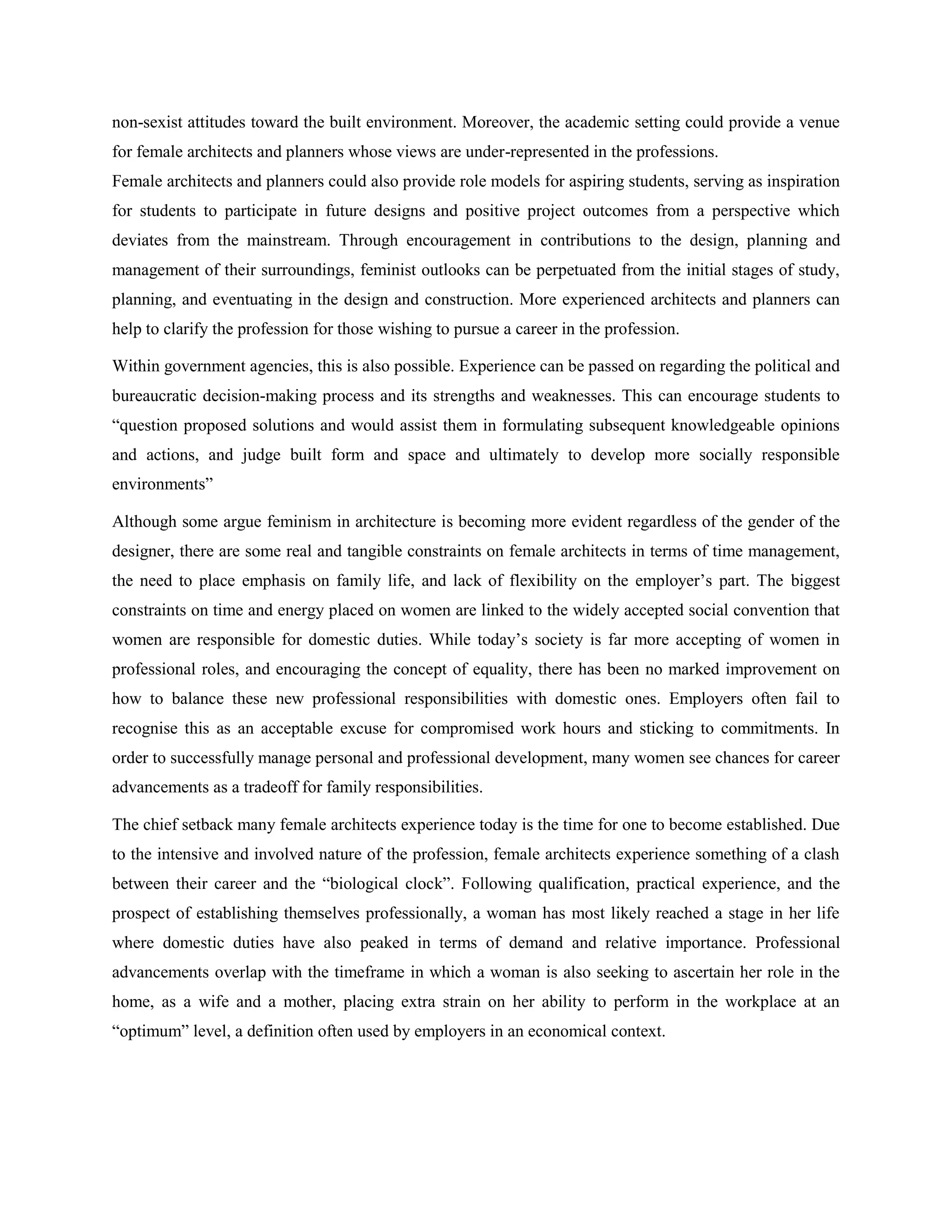 non-sexist attitudes toward the built environment. Moreover, the academic setting could provide a venue
for female architects and planners whose views are under-represented in the professions.
Female architects and planners could also provide role models for aspiring students, serving as inspiration
for students to participate in future designs and positive project outcomes from a perspective which
deviates from the mainstream. Through encouragement in contributions to the design, planning and
management of their surroundings, feminist outlooks can be perpetuated from the initial stages of study,
planning, and eventuating in the design and construction. More experienced architects and planners can
help to clarify the profession for those wishing to pursue a career in the profession.
Within government agencies, this is also possible. Experience can be passed on regarding the political and
bureaucratic decision-making process and its strengths and weaknesses. This can encourage students to
―question proposed solutions and would assist them in formulating subsequent knowledgeable opinions
and actions, and judge built form and space and ultimately to develop more socially responsible
environments‖
Although some argue feminism in architecture is becoming more evident regardless of the gender of the
designer, there are some real and tangible constraints on female architects in terms of time management,
the need to place emphasis on family life, and lack of flexibility on the employer‘s part. The biggest
constraints on time and energy placed on women are linked to the widely accepted social convention that
women are responsible for domestic duties. While today‘s society is far more accepting of women in
professional roles, and encouraging the concept of equality, there has been no marked improvement on
how to balance these new professional responsibilities with domestic ones. Employers often fail to
recognise this as an acceptable excuse for compromised work hours and sticking to commitments. In
order to successfully manage personal and professional development, many women see chances for career
advancements as a tradeoff for family responsibilities.
The chief setback many female architects experience today is the time for one to become established. Due
to the intensive and involved nature of the profession, female architects experience something of a clash
between their career and the ―biological clock‖. Following qualification, practical experience, and the
prospect of establishing themselves professionally, a woman has most likely reached a stage in her life
where domestic duties have also peaked in terms of demand and relative importance. Professional
advancements overlap with the timeframe in which a woman is also seeking to ascertain her role in the
home, as a wife and a mother, placing extra strain on her ability to perform in the workplace at an
―optimum‖ level, a definition often used by employers in an economical context.
 