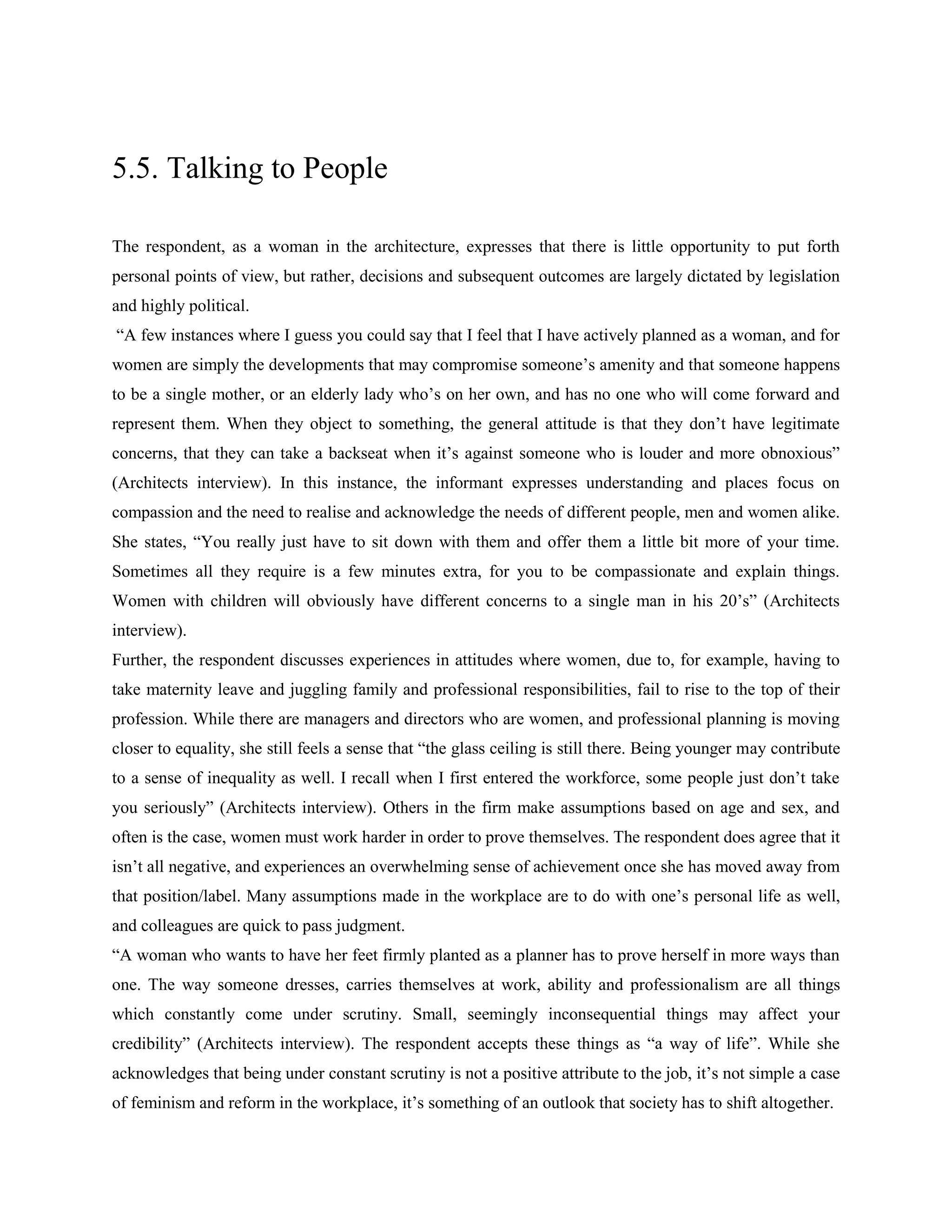 5.5. Talking to People
The respondent, as a woman in the architecture, expresses that there is little opportunity to put forth
personal points of view, but rather, decisions and subsequent outcomes are largely dictated by legislation
and highly political.
―A few instances where I guess you could say that I feel that I have actively planned as a woman, and for
women are simply the developments that may compromise someone‘s amenity and that someone happens
to be a single mother, or an elderly lady who‘s on her own, and has no one who will come forward and
represent them. When they object to something, the general attitude is that they don‘t have legitimate
concerns, that they can take a backseat when it‘s against someone who is louder and more obnoxious‖
(Architects interview). In this instance, the informant expresses understanding and places focus on
compassion and the need to realise and acknowledge the needs of different people, men and women alike.
She states, ―You really just have to sit down with them and offer them a little bit more of your time.
Sometimes all they require is a few minutes extra, for you to be compassionate and explain things.
Women with children will obviously have different concerns to a single man in his 20‘s‖ (Architects
interview).
Further, the respondent discusses experiences in attitudes where women, due to, for example, having to
take maternity leave and juggling family and professional responsibilities, fail to rise to the top of their
profession. While there are managers and directors who are women, and professional planning is moving
closer to equality, she still feels a sense that ―the glass ceiling is still there. Being younger may contribute
to a sense of inequality as well. I recall when I first entered the workforce, some people just don‘t take
you seriously‖ (Architects interview). Others in the firm make assumptions based on age and sex, and
often is the case, women must work harder in order to prove themselves. The respondent does agree that it
isn‘t all negative, and experiences an overwhelming sense of achievement once she has moved away from
that position/label. Many assumptions made in the workplace are to do with one‘s personal life as well,
and colleagues are quick to pass judgment.
―A woman who wants to have her feet firmly planted as a planner has to prove herself in more ways than
one. The way someone dresses, carries themselves at work, ability and professionalism are all things
which constantly come under scrutiny. Small, seemingly inconsequential things may affect your
credibility‖ (Architects interview). The respondent accepts these things as ―a way of life‖. While she
acknowledges that being under constant scrutiny is not a positive attribute to the job, it‘s not simple a case
of feminism and reform in the workplace, it‘s something of an outlook that society has to shift altogether.
 