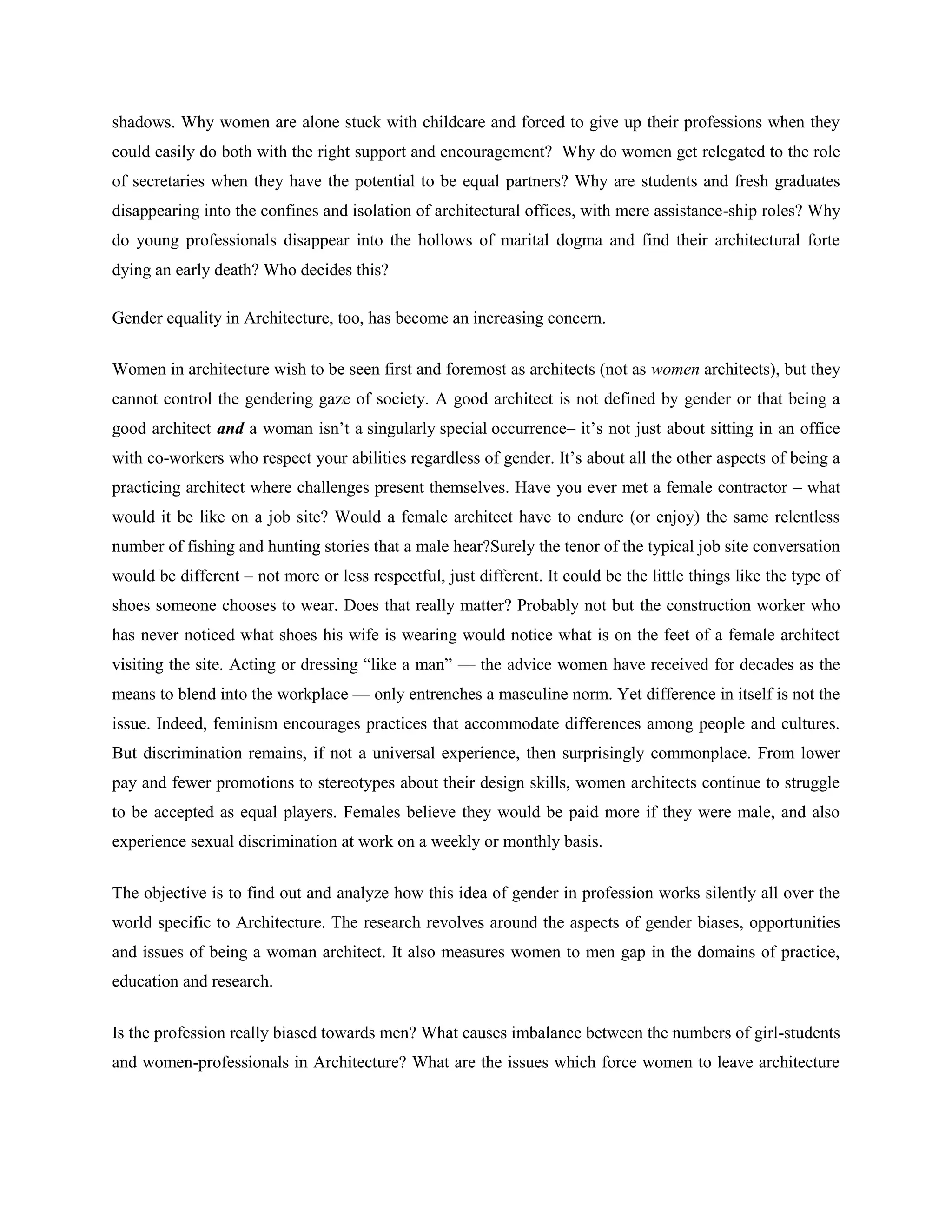 shadows. Why women are alone stuck with childcare and forced to give up their professions when they
could easily do both with the right support and encouragement? Why do women get relegated to the role
of secretaries when they have the potential to be equal partners? Why are students and fresh graduates
disappearing into the confines and isolation of architectural offices, with mere assistance-ship roles? Why
do young professionals disappear into the hollows of marital dogma and find their architectural forte
dying an early death? Who decides this?
Gender equality in Architecture, too, has become an increasing concern.
Women in architecture wish to be seen first and foremost as architects (not as women architects), but they
cannot control the gendering gaze of society. A good architect is not defined by gender or that being a
good architect and a woman isn‘t a singularly special occurrence– it‘s not just about sitting in an office
with co-workers who respect your abilities regardless of gender. It‘s about all the other aspects of being a
practicing architect where challenges present themselves. Have you ever met a female contractor – what
would it be like on a job site? Would a female architect have to endure (or enjoy) the same relentless
number of fishing and hunting stories that a male hear?Surely the tenor of the typical job site conversation
would be different – not more or less respectful, just different. It could be the little things like the type of
shoes someone chooses to wear. Does that really matter? Probably not but the construction worker who
has never noticed what shoes his wife is wearing would notice what is on the feet of a female architect
visiting the site. Acting or dressing ―like a man‖ — the advice women have received for decades as the
means to blend into the workplace — only entrenches a masculine norm. Yet difference in itself is not the
issue. Indeed, feminism encourages practices that accommodate differences among people and cultures.
But discrimination remains, if not a universal experience, then surprisingly commonplace. From lower
pay and fewer promotions to stereotypes about their design skills, women architects continue to struggle
to be accepted as equal players. Females believe they would be paid more if they were male, and also
experience sexual discrimination at work on a weekly or monthly basis.
The objective is to find out and analyze how this idea of gender in profession works silently all over the
world specific to Architecture. The research revolves around the aspects of gender biases, opportunities
and issues of being a woman architect. It also measures women to men gap in the domains of practice,
education and research.
Is the profession really biased towards men? What causes imbalance between the numbers of girl-students
and women-professionals in Architecture? What are the issues which force women to leave architecture
 