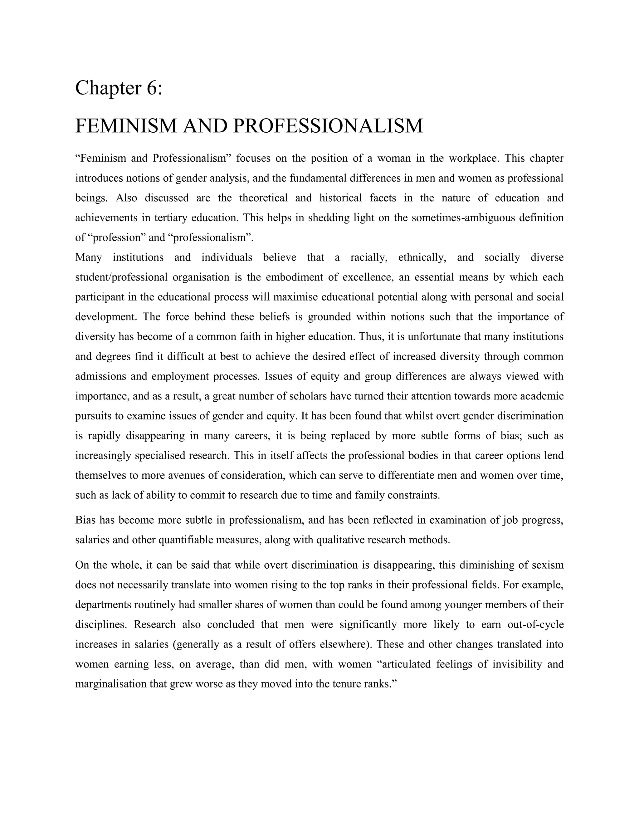Chapter 6:
FEMINISM AND PROFESSIONALISM
―Feminism and Professionalism‖ focuses on the position of a woman in the workplace. This chapter
introduces notions of gender analysis, and the fundamental differences in men and women as professional
beings. Also discussed are the theoretical and historical facets in the nature of education and
achievements in tertiary education. This helps in shedding light on the sometimes-ambiguous definition
of ―profession‖ and ―professionalism‖.
Many institutions and individuals believe that a racially, ethnically, and socially diverse
student/professional organisation is the embodiment of excellence, an essential means by which each
participant in the educational process will maximise educational potential along with personal and social
development. The force behind these beliefs is grounded within notions such that the importance of
diversity has become of a common faith in higher education. Thus, it is unfortunate that many institutions
and degrees find it difficult at best to achieve the desired effect of increased diversity through common
admissions and employment processes. Issues of equity and group differences are always viewed with
importance, and as a result, a great number of scholars have turned their attention towards more academic
pursuits to examine issues of gender and equity. It has been found that whilst overt gender discrimination
is rapidly disappearing in many careers, it is being replaced by more subtle forms of bias; such as
increasingly specialised research. This in itself affects the professional bodies in that career options lend
themselves to more avenues of consideration, which can serve to differentiate men and women over time,
such as lack of ability to commit to research due to time and family constraints.
Bias has become more subtle in professionalism, and has been reflected in examination of job progress,
salaries and other quantifiable measures, along with qualitative research methods.
On the whole, it can be said that while overt discrimination is disappearing, this diminishing of sexism
does not necessarily translate into women rising to the top ranks in their professional fields. For example,
departments routinely had smaller shares of women than could be found among younger members of their
disciplines. Research also concluded that men were significantly more likely to earn out-of-cycle
increases in salaries (generally as a result of offers elsewhere). These and other changes translated into
women earning less, on average, than did men, with women ―articulated feelings of invisibility and
marginalisation that grew worse as they moved into the tenure ranks.‖
 