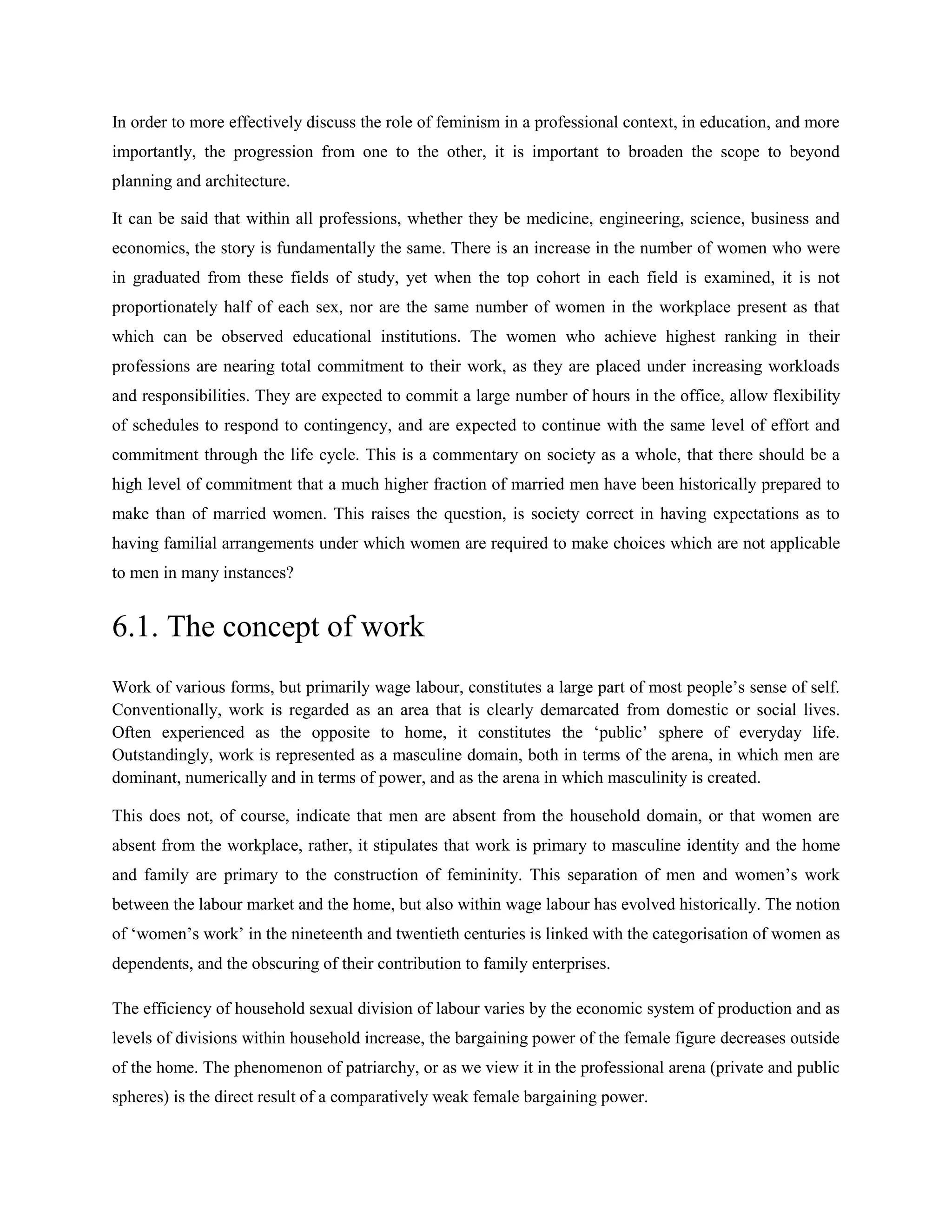 In order to more effectively discuss the role of feminism in a professional context, in education, and more
importantly, the progression from one to the other, it is important to broaden the scope to beyond
planning and architecture.
It can be said that within all professions, whether they be medicine, engineering, science, business and
economics, the story is fundamentally the same. There is an increase in the number of women who were
in graduated from these fields of study, yet when the top cohort in each field is examined, it is not
proportionately half of each sex, nor are the same number of women in the workplace present as that
which can be observed educational institutions. The women who achieve highest ranking in their
professions are nearing total commitment to their work, as they are placed under increasing workloads
and responsibilities. They are expected to commit a large number of hours in the office, allow flexibility
of schedules to respond to contingency, and are expected to continue with the same level of effort and
commitment through the life cycle. This is a commentary on society as a whole, that there should be a
high level of commitment that a much higher fraction of married men have been historically prepared to
make than of married women. This raises the question, is society correct in having expectations as to
having familial arrangements under which women are required to make choices which are not applicable
to men in many instances?
6.1. The concept of work
Work of various forms, but primarily wage labour, constitutes a large part of most people‘s sense of self.
Conventionally, work is regarded as an area that is clearly demarcated from domestic or social lives.
Often experienced as the opposite to home, it constitutes the ‗public‘ sphere of everyday life.
Outstandingly, work is represented as a masculine domain, both in terms of the arena, in which men are
dominant, numerically and in terms of power, and as the arena in which masculinity is created.
This does not, of course, indicate that men are absent from the household domain, or that women are
absent from the workplace, rather, it stipulates that work is primary to masculine identity and the home
and family are primary to the construction of femininity. This separation of men and women‘s work
between the labour market and the home, but also within wage labour has evolved historically. The notion
of ‗women‘s work‘ in the nineteenth and twentieth centuries is linked with the categorisation of women as
dependents, and the obscuring of their contribution to family enterprises.
The efficiency of household sexual division of labour varies by the economic system of production and as
levels of divisions within household increase, the bargaining power of the female figure decreases outside
of the home. The phenomenon of patriarchy, or as we view it in the professional arena (private and public
spheres) is the direct result of a comparatively weak female bargaining power.
 