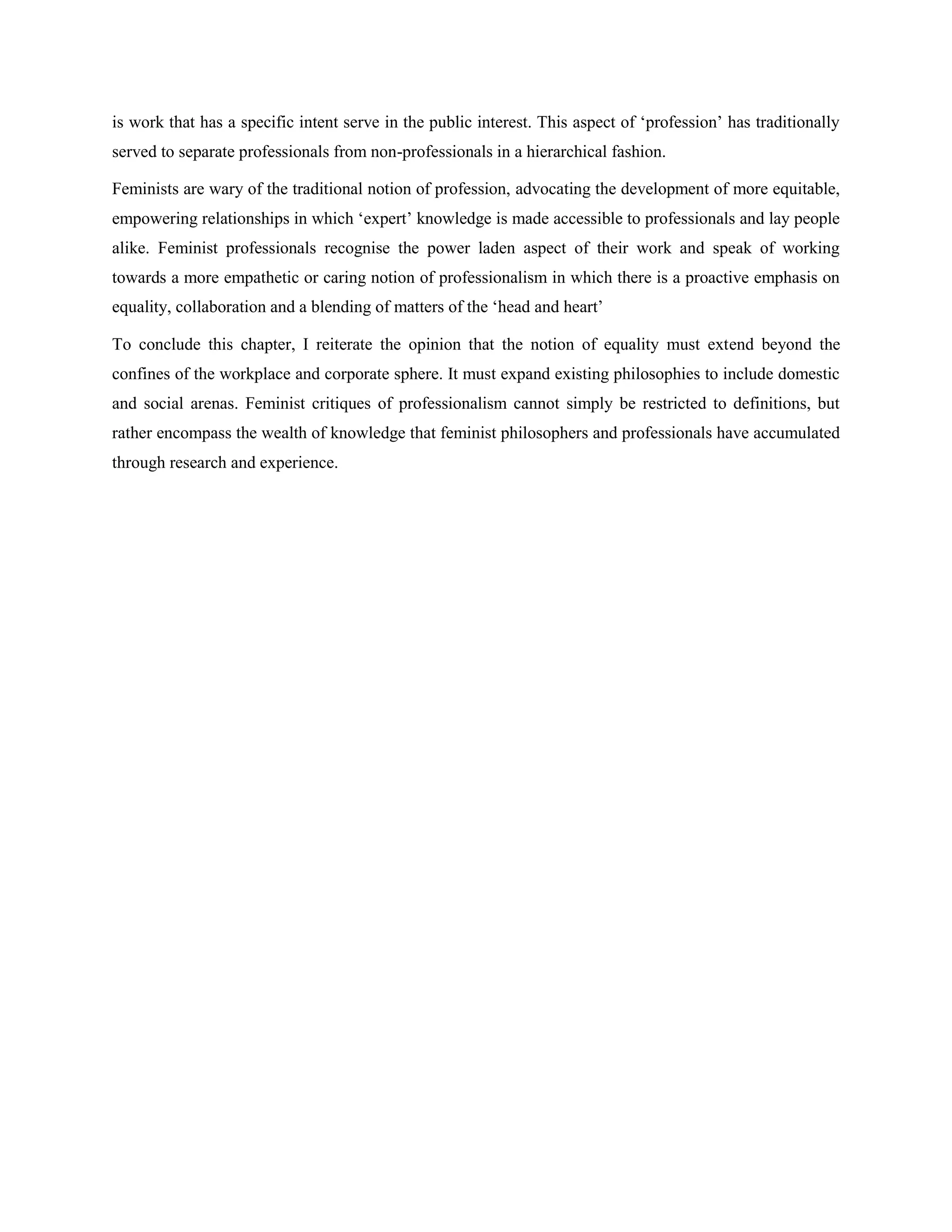 is work that has a specific intent serve in the public interest. This aspect of ‗profession‘ has traditionally
served to separate professionals from non-professionals in a hierarchical fashion.
Feminists are wary of the traditional notion of profession, advocating the development of more equitable,
empowering relationships in which ‗expert‘ knowledge is made accessible to professionals and lay people
alike. Feminist professionals recognise the power laden aspect of their work and speak of working
towards a more empathetic or caring notion of professionalism in which there is a proactive emphasis on
equality, collaboration and a blending of matters of the ‗head and heart‘
To conclude this chapter, I reiterate the opinion that the notion of equality must extend beyond the
confines of the workplace and corporate sphere. It must expand existing philosophies to include domestic
and social arenas. Feminist critiques of professionalism cannot simply be restricted to definitions, but
rather encompass the wealth of knowledge that feminist philosophers and professionals have accumulated
through research and experience.
 