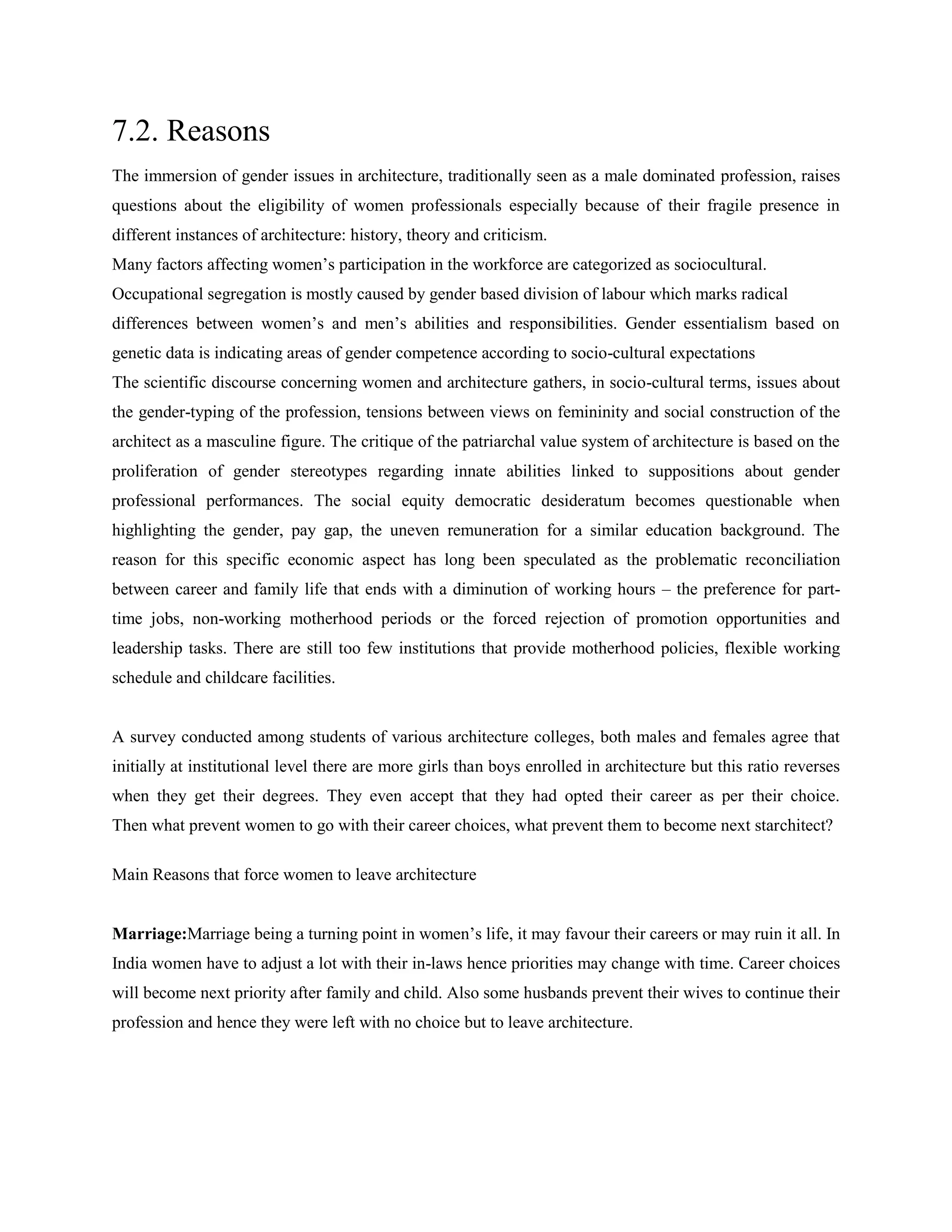 7.2. Reasons
The immersion of gender issues in architecture, traditionally seen as a male dominated profession, raises
questions about the eligibility of women professionals especially because of their fragile presence in
different instances of architecture: history, theory and criticism.
Many factors affecting women‘s participation in the workforce are categorized as sociocultural.
Occupational segregation is mostly caused by gender based division of labour which marks radical
differences between women‘s and men‘s abilities and responsibilities. Gender essentialism based on
genetic data is indicating areas of gender competence according to socio-cultural expectations
The scientific discourse concerning women and architecture gathers, in socio-cultural terms, issues about
the gender-typing of the profession, tensions between views on femininity and social construction of the
architect as a masculine figure. The critique of the patriarchal value system of architecture is based on the
proliferation of gender stereotypes regarding innate abilities linked to suppositions about gender
professional performances. The social equity democratic desideratum becomes questionable when
highlighting the gender, pay gap, the uneven remuneration for a similar education background. The
reason for this specific economic aspect has long been speculated as the problematic reconciliation
between career and family life that ends with a diminution of working hours – the preference for part-
time jobs, non-working motherhood periods or the forced rejection of promotion opportunities and
leadership tasks. There are still too few institutions that provide motherhood policies, flexible working
schedule and childcare facilities.
A survey conducted among students of various architecture colleges, both males and females agree that
initially at institutional level there are more girls than boys enrolled in architecture but this ratio reverses
when they get their degrees. They even accept that they had opted their career as per their choice.
Then what prevent women to go with their career choices, what prevent them to become next starchitect?
Main Reasons that force women to leave architecture
Marriage:Marriage being a turning point in women‘s life, it may favour their careers or may ruin it all. In
India women have to adjust a lot with their in-laws hence priorities may change with time. Career choices
will become next priority after family and child. Also some husbands prevent their wives to continue their
profession and hence they were left with no choice but to leave architecture.
 