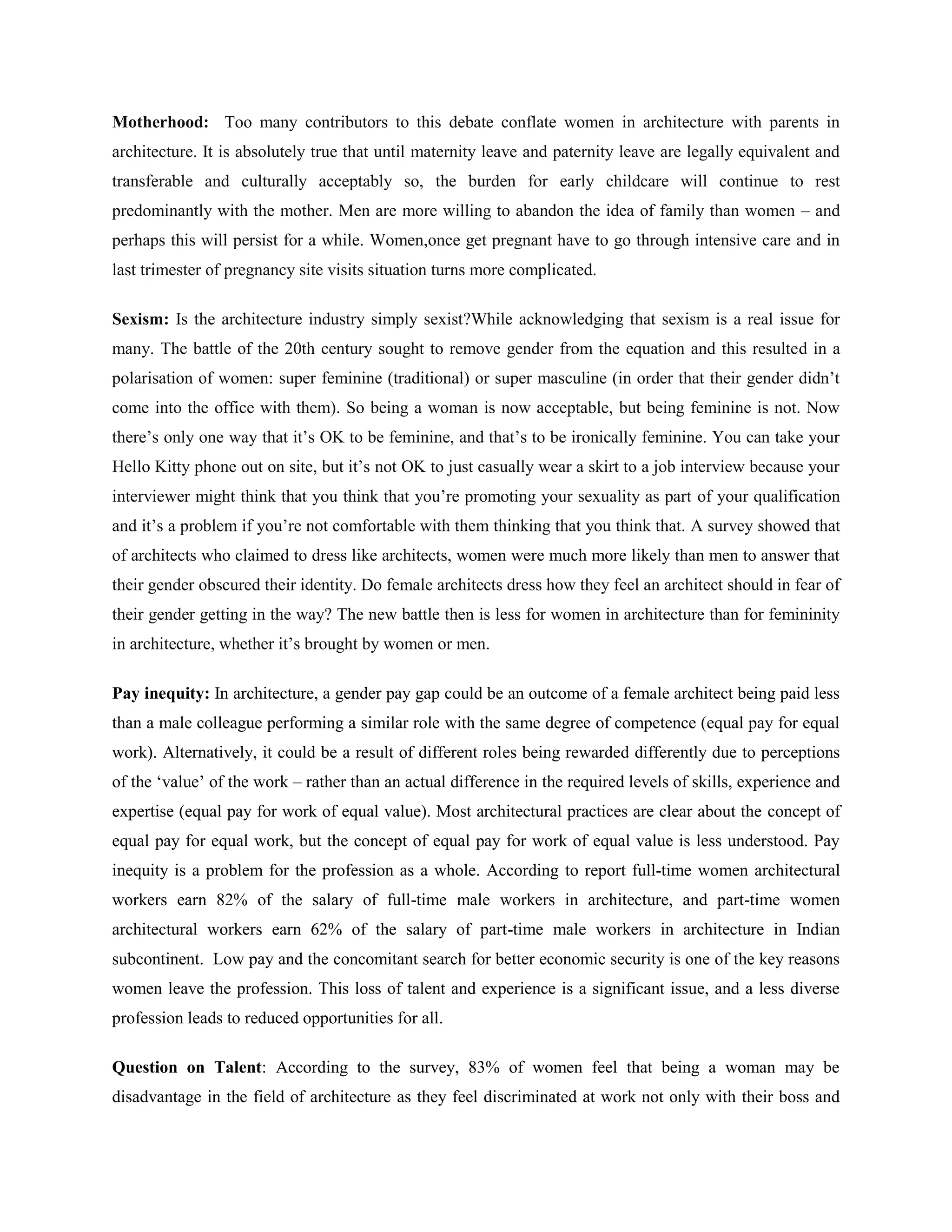 Motherhood: Too many contributors to this debate conflate women in architecture with parents in
architecture. It is absolutely true that until maternity leave and paternity leave are legally equivalent and
transferable and culturally acceptably so, the burden for early childcare will continue to rest
predominantly with the mother. Men are more willing to abandon the idea of family than women – and
perhaps this will persist for a while. Women,once get pregnant have to go through intensive care and in
last trimester of pregnancy site visits situation turns more complicated.
Sexism: Is the architecture industry simply sexist?While acknowledging that sexism is a real issue for
many. The battle of the 20th century sought to remove gender from the equation and this resulted in a
polarisation of women: super feminine (traditional) or super masculine (in order that their gender didn‘t
come into the office with them). So being a woman is now acceptable, but being feminine is not. Now
there‘s only one way that it‘s OK to be feminine, and that‘s to be ironically feminine. You can take your
Hello Kitty phone out on site, but it‘s not OK to just casually wear a skirt to a job interview because your
interviewer might think that you think that you‘re promoting your sexuality as part of your qualification
and it‘s a problem if you‘re not comfortable with them thinking that you think that. A survey showed that
of architects who claimed to dress like architects, women were much more likely than men to answer that
their gender obscured their identity. Do female architects dress how they feel an architect should in fear of
their gender getting in the way? The new battle then is less for women in architecture than for femininity
in architecture, whether it‘s brought by women or men.
Pay inequity: In architecture, a gender pay gap could be an outcome of a female architect being paid less
than a male colleague performing a similar role with the same degree of competence (equal pay for equal
work). Alternatively, it could be a result of different roles being rewarded differently due to perceptions
of the ‗value‘ of the work – rather than an actual difference in the required levels of skills, experience and
expertise (equal pay for work of equal value). Most architectural practices are clear about the concept of
equal pay for equal work, but the concept of equal pay for work of equal value is less understood. Pay
inequity is a problem for the profession as a whole. According to report full-time women architectural
workers earn 82% of the salary of full-time male workers in architecture, and part-time women
architectural workers earn 62% of the salary of part-time male workers in architecture in Indian
subcontinent. Low pay and the concomitant search for better economic security is one of the key reasons
women leave the profession. This loss of talent and experience is a significant issue, and a less diverse
profession leads to reduced opportunities for all.
Question on Talent: According to the survey, 83% of women feel that being a woman may be
disadvantage in the field of architecture as they feel discriminated at work not only with their boss and
 