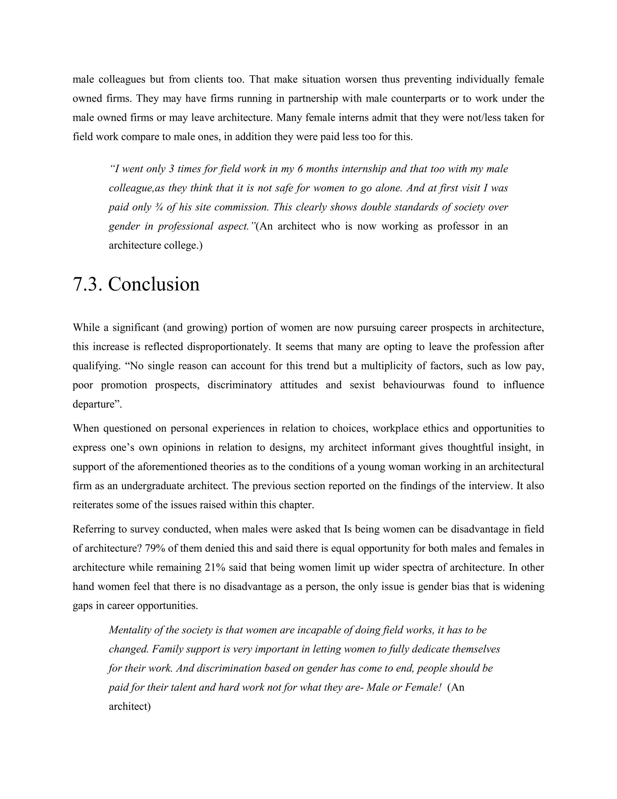 male colleagues but from clients too. That make situation worsen thus preventing individually female
owned firms. They may have firms running in partnership with male counterparts or to work under the
male owned firms or may leave architecture. Many female interns admit that they were not/less taken for
field work compare to male ones, in addition they were paid less too for this.
“I went only 3 times for field work in my 6 months internship and that too with my male
colleague,as they think that it is not safe for women to go alone. And at first visit I was
paid only ¾ of his site commission. This clearly shows double standards of society over
gender in professional aspect.”(An architect who is now working as professor in an
architecture college.)
7.3. Conclusion
While a significant (and growing) portion of women are now pursuing career prospects in architecture,
this increase is reflected disproportionately. It seems that many are opting to leave the profession after
qualifying. ―No single reason can account for this trend but a multiplicity of factors, such as low pay,
poor promotion prospects, discriminatory attitudes and sexist behaviourwas found to influence
departure‖.
When questioned on personal experiences in relation to choices, workplace ethics and opportunities to
express one‘s own opinions in relation to designs, my architect informant gives thoughtful insight, in
support of the aforementioned theories as to the conditions of a young woman working in an architectural
firm as an undergraduate architect. The previous section reported on the findings of the interview. It also
reiterates some of the issues raised within this chapter.
Referring to survey conducted, when males were asked that Is being women can be disadvantage in field
of architecture? 79% of them denied this and said there is equal opportunity for both males and females in
architecture while remaining 21% said that being women limit up wider spectra of architecture. In other
hand women feel that there is no disadvantage as a person, the only issue is gender bias that is widening
gaps in career opportunities.
Mentality of the society is that women are incapable of doing field works, it has to be
changed. Family support is very important in letting women to fully dedicate themselves
for their work. And discrimination based on gender has come to end, people should be
paid for their talent and hard work not for what they are- Male or Female! (An
architect)
 