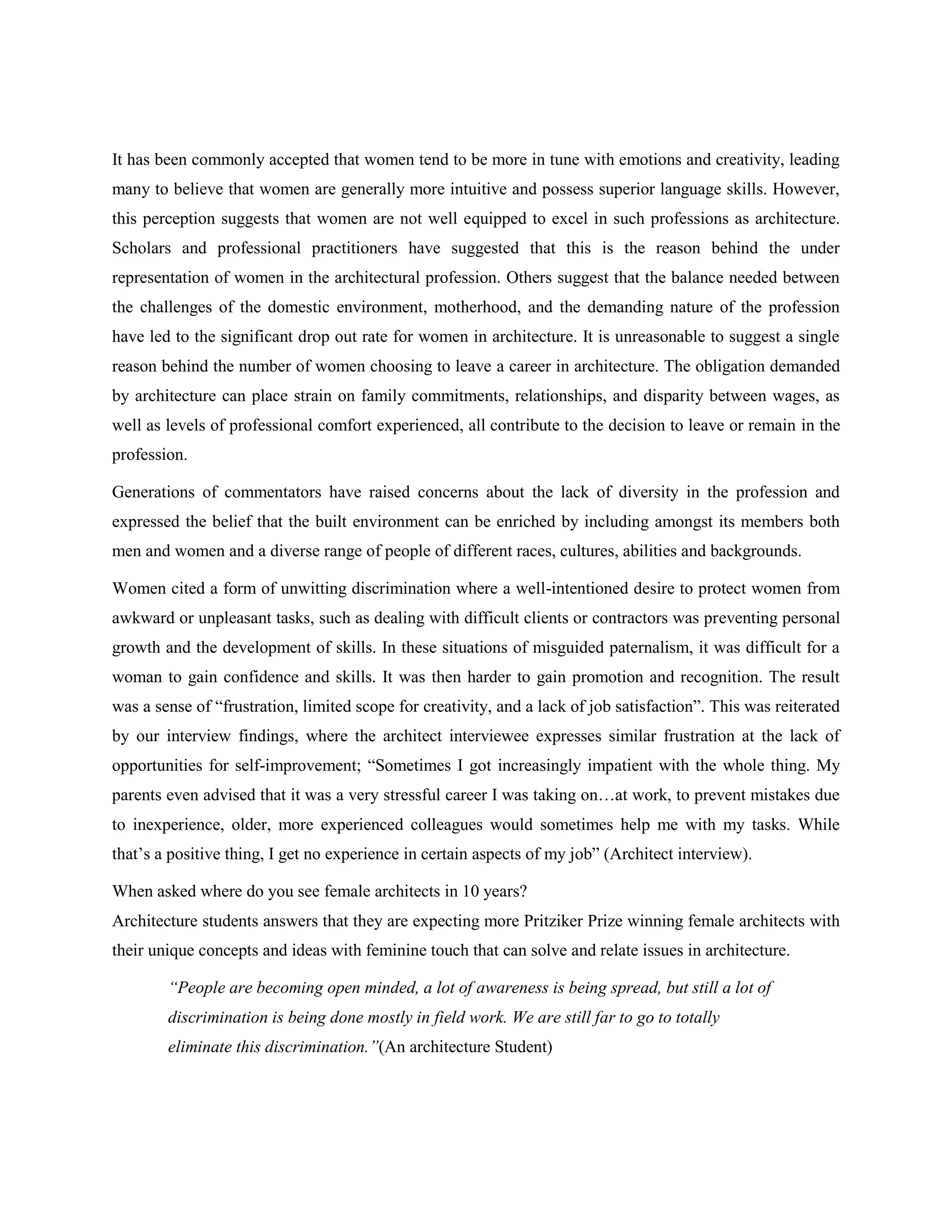 It has been commonly accepted that women tend to be more in tune with emotions and creativity, leading
many to believe that women are generally more intuitive and possess superior language skills. However,
this perception suggests that women are not well equipped to excel in such professions as architecture.
Scholars and professional practitioners have suggested that this is the reason behind the under
representation of women in the architectural profession. Others suggest that the balance needed between
the challenges of the domestic environment, motherhood, and the demanding nature of the profession
have led to the significant drop out rate for women in architecture. It is unreasonable to suggest a single
reason behind the number of women choosing to leave a career in architecture. The obligation demanded
by architecture can place strain on family commitments, relationships, and disparity between wages, as
well as levels of professional comfort experienced, all contribute to the decision to leave or remain in the
profession.
Generations of commentators have raised concerns about the lack of diversity in the profession and
expressed the belief that the built environment can be enriched by including amongst its members both
men and women and a diverse range of people of different races, cultures, abilities and backgrounds.
Women cited a form of unwitting discrimination where a well-intentioned desire to protect women from
awkward or unpleasant tasks, such as dealing with difficult clients or contractors was preventing personal
growth and the development of skills. In these situations of misguided paternalism, it was difficult for a
woman to gain confidence and skills. It was then harder to gain promotion and recognition. The result
was a sense of ―frustration, limited scope for creativity, and a lack of job satisfaction‖. This was reiterated
by our interview findings, where the architect interviewee expresses similar frustration at the lack of
opportunities for self-improvement; ―Sometimes I got increasingly impatient with the whole thing. My
parents even advised that it was a very stressful career I was taking on…at work, to prevent mistakes due
to inexperience, older, more experienced colleagues would sometimes help me with my tasks. While
that‘s a positive thing, I get no experience in certain aspects of my job‖ (Architect interview).
When asked where do you see female architects in 10 years?
Architecture students answers that they are expecting more Pritziker Prize winning female architects with
their unique concepts and ideas with feminine touch that can solve and relate issues in architecture.
“People are becoming open minded, a lot of awareness is being spread, but still a lot of
discrimination is being done mostly in field work. We are still far to go to totally
eliminate this discrimination.”(An architecture Student)
 