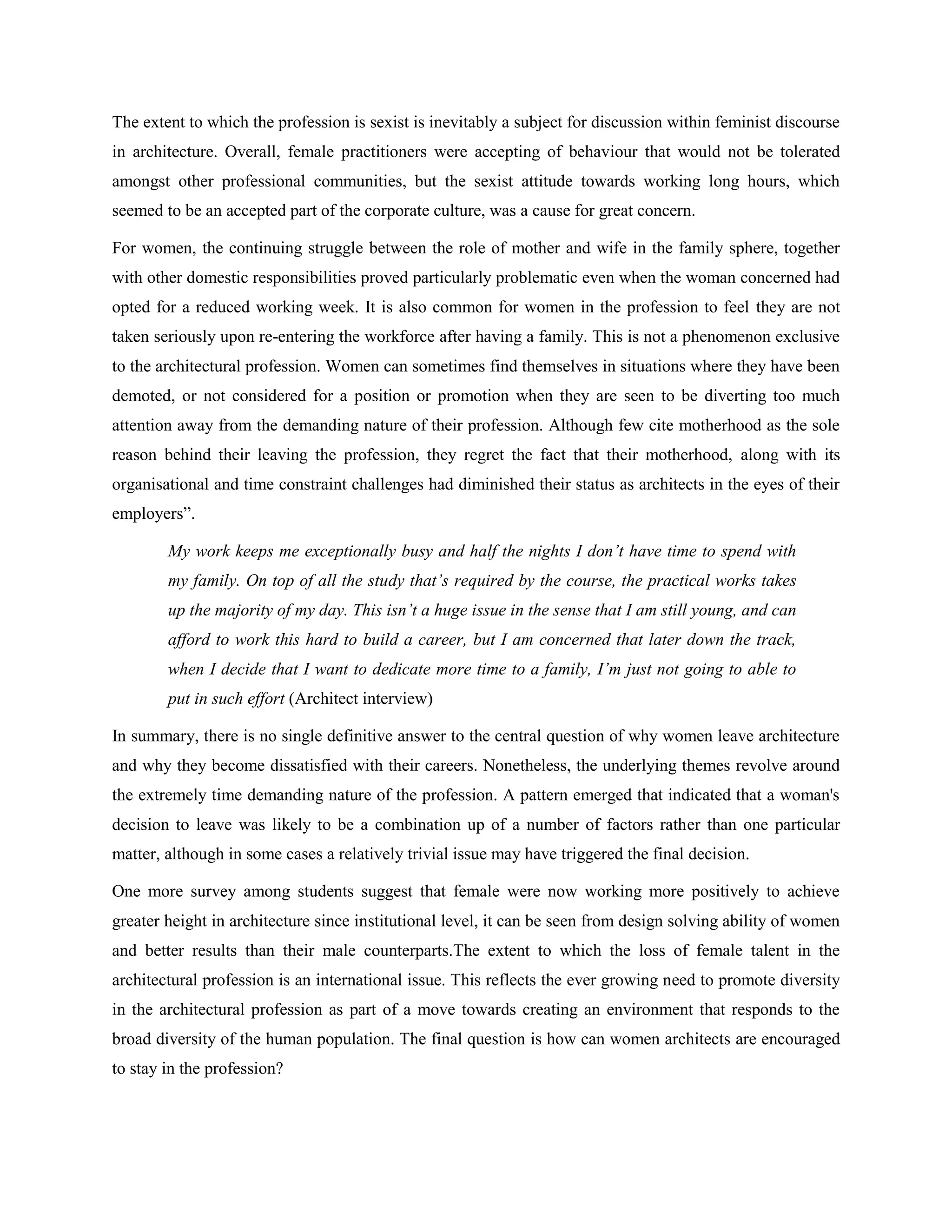 The extent to which the profession is sexist is inevitably a subject for discussion within feminist discourse
in architecture. Overall, female practitioners were accepting of behaviour that would not be tolerated
amongst other professional communities, but the sexist attitude towards working long hours, which
seemed to be an accepted part of the corporate culture, was a cause for great concern.
For women, the continuing struggle between the role of mother and wife in the family sphere, together
with other domestic responsibilities proved particularly problematic even when the woman concerned had
opted for a reduced working week. It is also common for women in the profession to feel they are not
taken seriously upon re-entering the workforce after having a family. This is not a phenomenon exclusive
to the architectural profession. Women can sometimes find themselves in situations where they have been
demoted, or not considered for a position or promotion when they are seen to be diverting too much
attention away from the demanding nature of their profession. Although few cite motherhood as the sole
reason behind their leaving the profession, they regret the fact that their motherhood, along with its
organisational and time constraint challenges had diminished their status as architects in the eyes of their
employers‖.
My work keeps me exceptionally busy and half the nights I don’t have time to spend with
my family. On top of all the study that’s required by the course, the practical works takes
up the majority of my day. This isn’t a huge issue in the sense that I am still young, and can
afford to work this hard to build a career, but I am concerned that later down the track,
when I decide that I want to dedicate more time to a family, I’m just not going to able to
put in such effort (Architect interview)
In summary, there is no single definitive answer to the central question of why women leave architecture
and why they become dissatisfied with their careers. Nonetheless, the underlying themes revolve around
the extremely time demanding nature of the profession. A pattern emerged that indicated that a woman's
decision to leave was likely to be a combination up of a number of factors rather than one particular
matter, although in some cases a relatively trivial issue may have triggered the final decision.
One more survey among students suggest that female were now working more positively to achieve
greater height in architecture since institutional level, it can be seen from design solving ability of women
and better results than their male counterparts.The extent to which the loss of female talent in the
architectural profession is an international issue. This reflects the ever growing need to promote diversity
in the architectural profession as part of a move towards creating an environment that responds to the
broad diversity of the human population. The final question is how can women architects are encouraged
to stay in the profession?
 