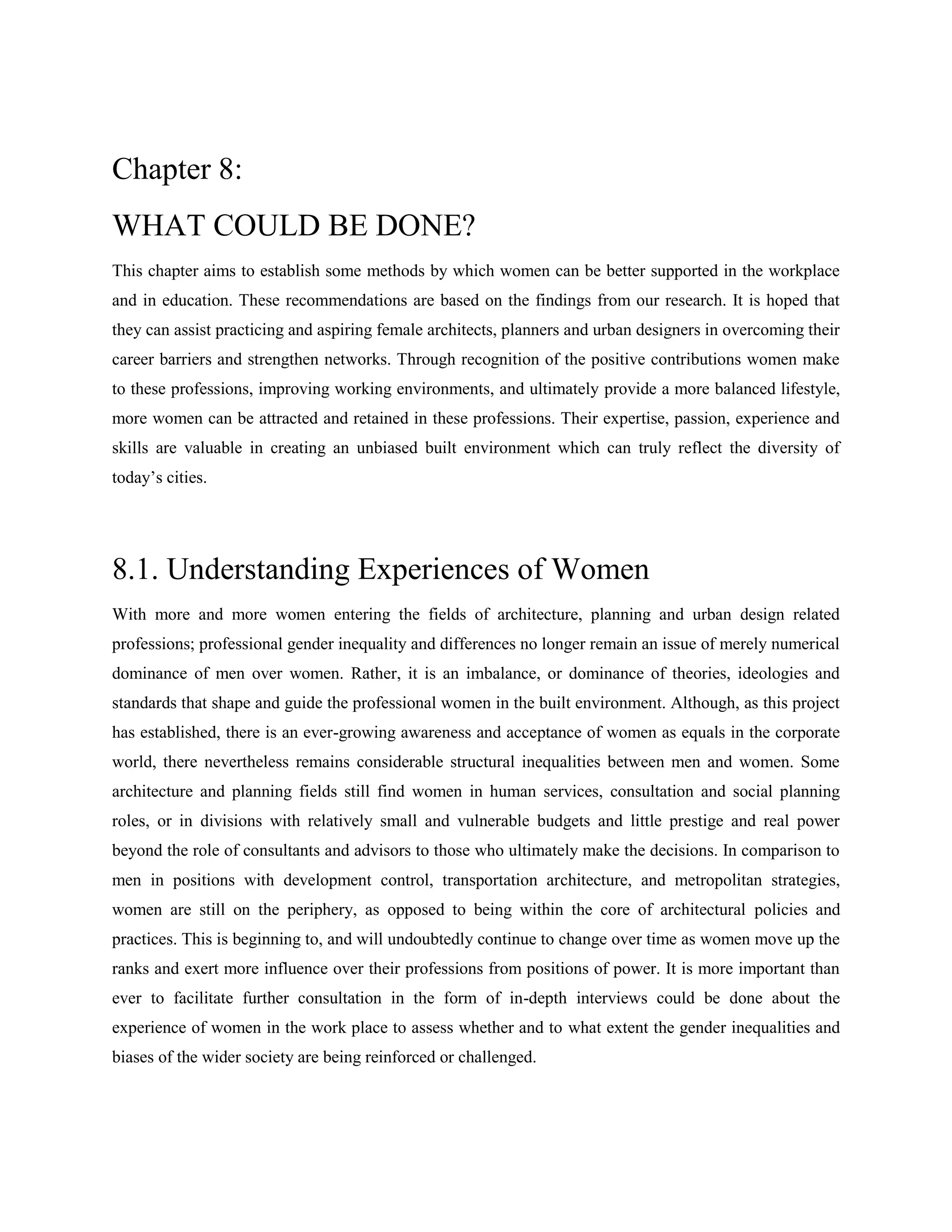 Chapter 8:
WHAT COULD BE DONE?
This chapter aims to establish some methods by which women can be better supported in the workplace
and in education. These recommendations are based on the findings from our research. It is hoped that
they can assist practicing and aspiring female architects, planners and urban designers in overcoming their
career barriers and strengthen networks. Through recognition of the positive contributions women make
to these professions, improving working environments, and ultimately provide a more balanced lifestyle,
more women can be attracted and retained in these professions. Their expertise, passion, experience and
skills are valuable in creating an unbiased built environment which can truly reflect the diversity of
today‘s cities.
8.1. Understanding Experiences of Women
With more and more women entering the fields of architecture, planning and urban design related
professions; professional gender inequality and differences no longer remain an issue of merely numerical
dominance of men over women. Rather, it is an imbalance, or dominance of theories, ideologies and
standards that shape and guide the professional women in the built environment. Although, as this project
has established, there is an ever-growing awareness and acceptance of women as equals in the corporate
world, there nevertheless remains considerable structural inequalities between men and women. Some
architecture and planning fields still find women in human services, consultation and social planning
roles, or in divisions with relatively small and vulnerable budgets and little prestige and real power
beyond the role of consultants and advisors to those who ultimately make the decisions. In comparison to
men in positions with development control, transportation architecture, and metropolitan strategies,
women are still on the periphery, as opposed to being within the core of architectural policies and
practices. This is beginning to, and will undoubtedly continue to change over time as women move up the
ranks and exert more influence over their professions from positions of power. It is more important than
ever to facilitate further consultation in the form of in-depth interviews could be done about the
experience of women in the work place to assess whether and to what extent the gender inequalities and
biases of the wider society are being reinforced or challenged.
 