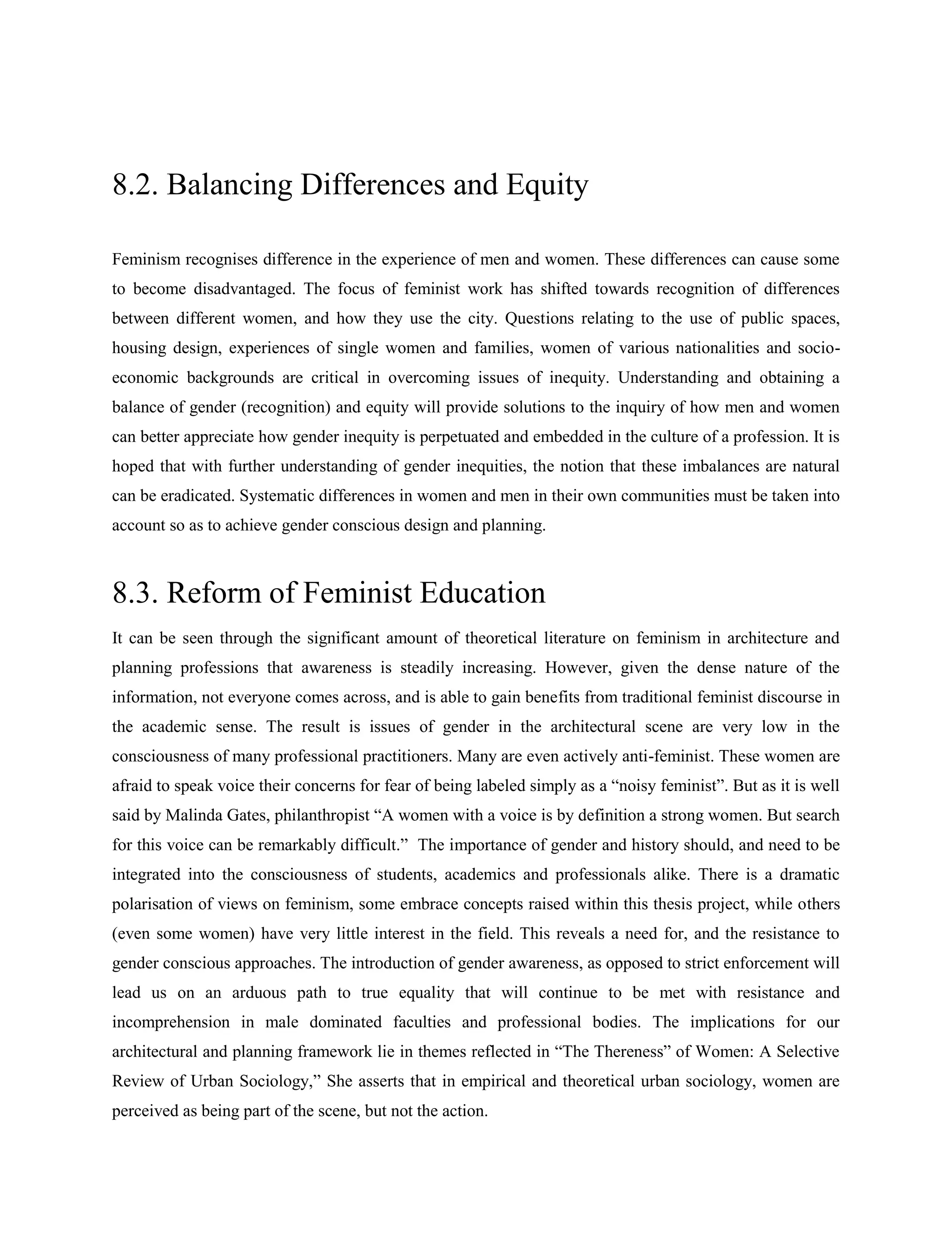 8.2. Balancing Differences and Equity
Feminism recognises difference in the experience of men and women. These differences can cause some
to become disadvantaged. The focus of feminist work has shifted towards recognition of differences
between different women, and how they use the city. Questions relating to the use of public spaces,
housing design, experiences of single women and families, women of various nationalities and socio-
economic backgrounds are critical in overcoming issues of inequity. Understanding and obtaining a
balance of gender (recognition) and equity will provide solutions to the inquiry of how men and women
can better appreciate how gender inequity is perpetuated and embedded in the culture of a profession. It is
hoped that with further understanding of gender inequities, the notion that these imbalances are natural
can be eradicated. Systematic differences in women and men in their own communities must be taken into
account so as to achieve gender conscious design and planning.
8.3. Reform of Feminist Education
It can be seen through the significant amount of theoretical literature on feminism in architecture and
planning professions that awareness is steadily increasing. However, given the dense nature of the
information, not everyone comes across, and is able to gain benefits from traditional feminist discourse in
the academic sense. The result is issues of gender in the architectural scene are very low in the
consciousness of many professional practitioners. Many are even actively anti-feminist. These women are
afraid to speak voice their concerns for fear of being labeled simply as a ―noisy feminist‖. But as it is well
said by Malinda Gates, philanthropist ―A women with a voice is by definition a strong women. But search
for this voice can be remarkably difficult.‖ The importance of gender and history should, and need to be
integrated into the consciousness of students, academics and professionals alike. There is a dramatic
polarisation of views on feminism, some embrace concepts raised within this thesis project, while others
(even some women) have very little interest in the field. This reveals a need for, and the resistance to
gender conscious approaches. The introduction of gender awareness, as opposed to strict enforcement will
lead us on an arduous path to true equality that will continue to be met with resistance and
incomprehension in male dominated faculties and professional bodies. The implications for our
architectural and planning framework lie in themes reflected in ―The Thereness‖ of Women: A Selective
Review of Urban Sociology,‖ She asserts that in empirical and theoretical urban sociology, women are
perceived as being part of the scene, but not the action.
 