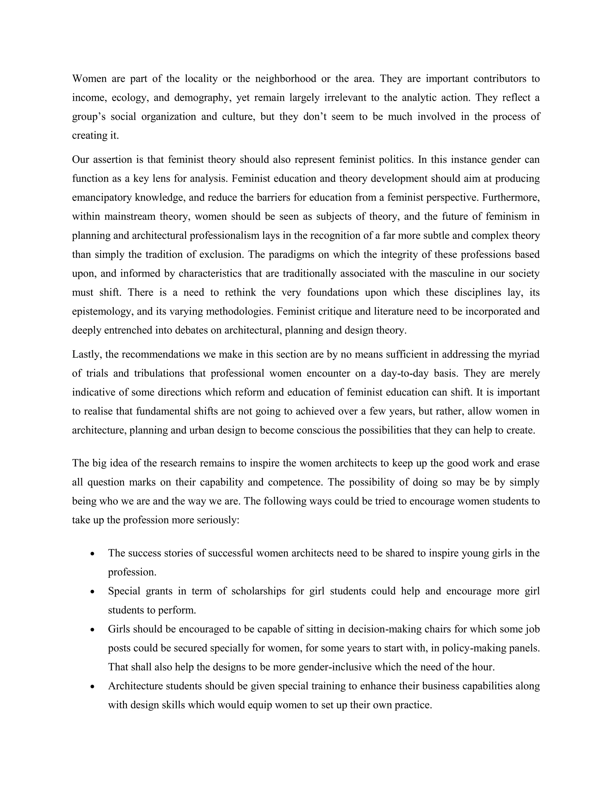 Women are part of the locality or the neighborhood or the area. They are important contributors to
income, ecology, and demography, yet remain largely irrelevant to the analytic action. They reflect a
group‘s social organization and culture, but they don‘t seem to be much involved in the process of
creating it.
Our assertion is that feminist theory should also represent feminist politics. In this instance gender can
function as a key lens for analysis. Feminist education and theory development should aim at producing
emancipatory knowledge, and reduce the barriers for education from a feminist perspective. Furthermore,
within mainstream theory, women should be seen as subjects of theory, and the future of feminism in
planning and architectural professionalism lays in the recognition of a far more subtle and complex theory
than simply the tradition of exclusion. The paradigms on which the integrity of these professions based
upon, and informed by characteristics that are traditionally associated with the masculine in our society
must shift. There is a need to rethink the very foundations upon which these disciplines lay, its
epistemology, and its varying methodologies. Feminist critique and literature need to be incorporated and
deeply entrenched into debates on architectural, planning and design theory.
Lastly, the recommendations we make in this section are by no means sufficient in addressing the myriad
of trials and tribulations that professional women encounter on a day-to-day basis. They are merely
indicative of some directions which reform and education of feminist education can shift. It is important
to realise that fundamental shifts are not going to achieved over a few years, but rather, allow women in
architecture, planning and urban design to become conscious the possibilities that they can help to create.
The big idea of the research remains to inspire the women architects to keep up the good work and erase
all question marks on their capability and competence. The possibility of doing so may be by simply
being who we are and the way we are. The following ways could be tried to encourage women students to
take up the profession more seriously:
 The success stories of successful women architects need to be shared to inspire young girls in the
profession.
 Special grants in term of scholarships for girl students could help and encourage more girl
students to perform.
 Girls should be encouraged to be capable of sitting in decision-making chairs for which some job
posts could be secured specially for women, for some years to start with, in policy-making panels.
That shall also help the designs to be more gender-inclusive which the need of the hour.
 Architecture students should be given special training to enhance their business capabilities along
with design skills which would equip women to set up their own practice.
 