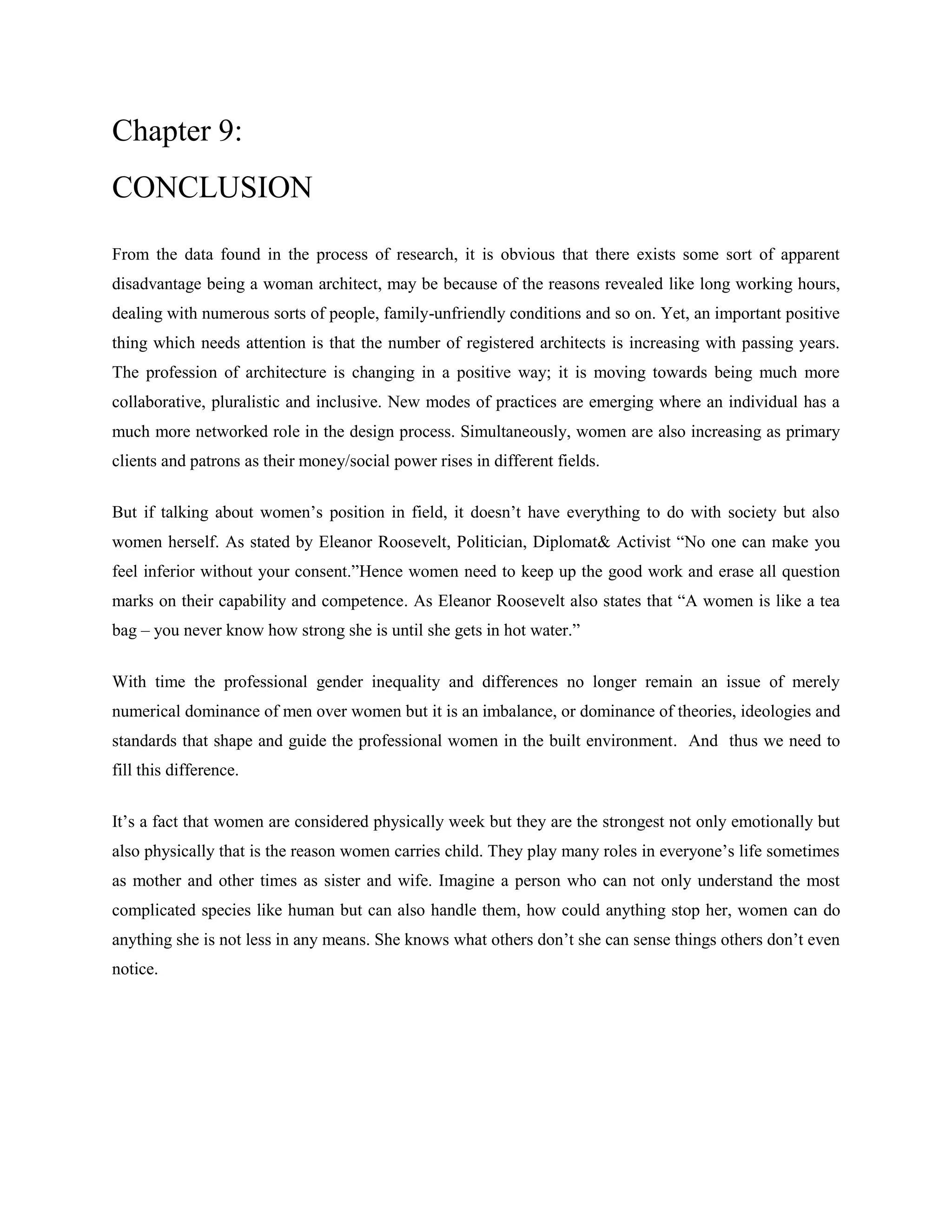 Chapter 9:
CONCLUSION
From the data found in the process of research, it is obvious that there exists some sort of apparent
disadvantage being a woman architect, may be because of the reasons revealed like long working hours,
dealing with numerous sorts of people, family-unfriendly conditions and so on. Yet, an important positive
thing which needs attention is that the number of registered architects is increasing with passing years.
The profession of architecture is changing in a positive way; it is moving towards being much more
collaborative, pluralistic and inclusive. New modes of practices are emerging where an individual has a
much more networked role in the design process. Simultaneously, women are also increasing as primary
clients and patrons as their money/social power rises in different fields.
But if talking about women‘s position in field, it doesn‘t have everything to do with society but also
women herself. As stated by Eleanor Roosevelt, Politician, Diplomat& Activist ―No one can make you
feel inferior without your consent.‖Hence women need to keep up the good work and erase all question
marks on their capability and competence. As Eleanor Roosevelt also states that ―A women is like a tea
bag – you never know how strong she is until she gets in hot water.‖
With time the professional gender inequality and differences no longer remain an issue of merely
numerical dominance of men over women but it is an imbalance, or dominance of theories, ideologies and
standards that shape and guide the professional women in the built environment. And thus we need to
fill this difference.
It‘s a fact that women are considered physically week but they are the strongest not only emotionally but
also physically that is the reason women carries child. They play many roles in everyone‘s life sometimes
as mother and other times as sister and wife. Imagine a person who can not only understand the most
complicated species like human but can also handle them, how could anything stop her, women can do
anything she is not less in any means. She knows what others don‘t she can sense things others don‘t even
notice.
 