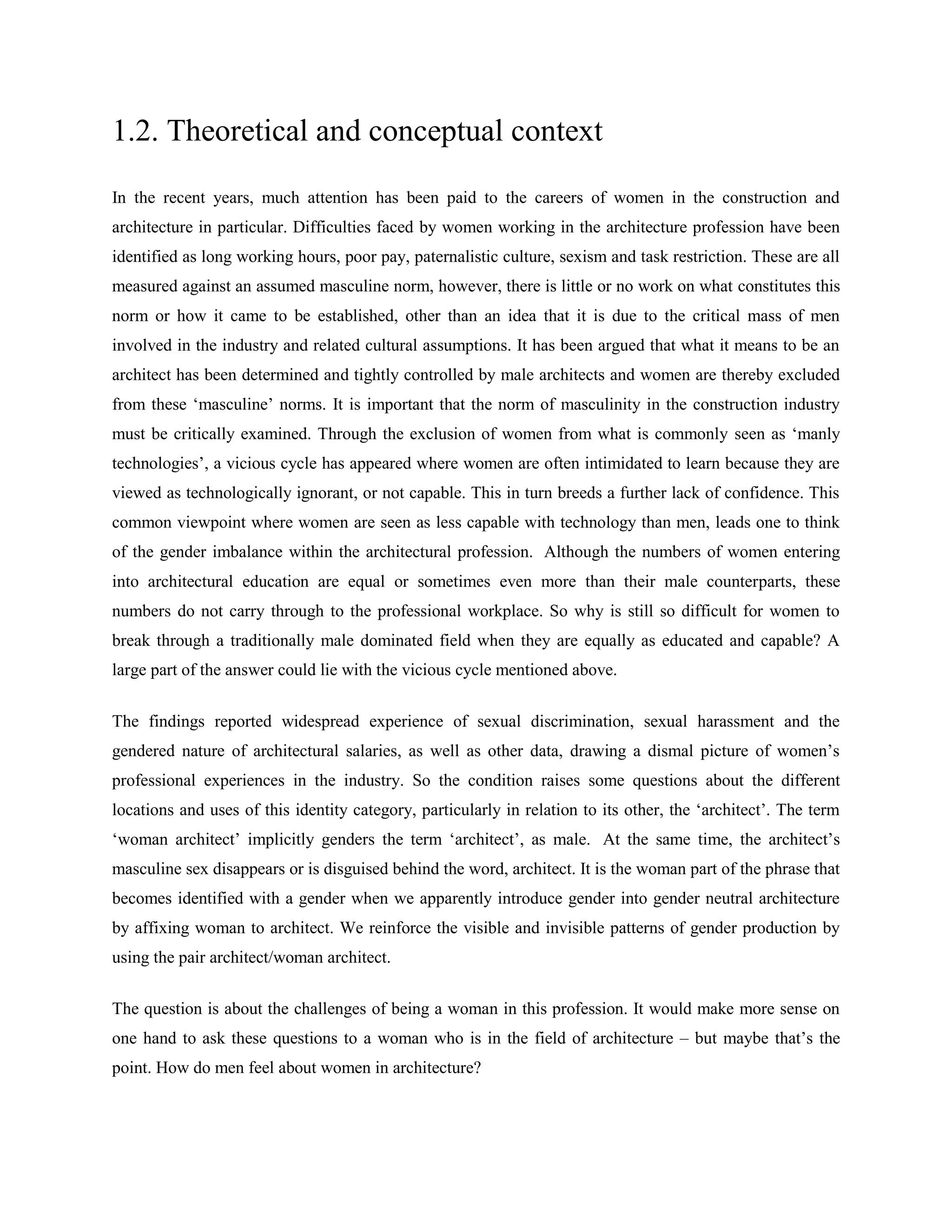 1.2. Theoretical and conceptual context
In the recent years, much attention has been paid to the careers of women in the construction and
architecture in particular. Difficulties faced by women working in the architecture profession have been
identified as long working hours, poor pay, paternalistic culture, sexism and task restriction. These are all
measured against an assumed masculine norm, however, there is little or no work on what constitutes this
norm or how it came to be established, other than an idea that it is due to the critical mass of men
involved in the industry and related cultural assumptions. It has been argued that what it means to be an
architect has been determined and tightly controlled by male architects and women are thereby excluded
from these ‗masculine‘ norms. It is important that the norm of masculinity in the construction industry
must be critically examined. Through the exclusion of women from what is commonly seen as ‗manly
technologies‘, a vicious cycle has appeared where women are often intimidated to learn because they are
viewed as technologically ignorant, or not capable. This in turn breeds a further lack of confidence. This
common viewpoint where women are seen as less capable with technology than men, leads one to think
of the gender imbalance within the architectural profession. Although the numbers of women entering
into architectural education are equal or sometimes even more than their male counterparts, these
numbers do not carry through to the professional workplace. So why is still so difficult for women to
break through a traditionally male dominated field when they are equally as educated and capable? A
large part of the answer could lie with the vicious cycle mentioned above.
The findings reported widespread experience of sexual discrimination, sexual harassment and the
gendered nature of architectural salaries, as well as other data, drawing a dismal picture of women‘s
professional experiences in the industry. So the condition raises some questions about the different
locations and uses of this identity category, particularly in relation to its other, the ‗architect‘. The term
‗woman architect‘ implicitly genders the term ‗architect‘, as male. At the same time, the architect‘s
masculine sex disappears or is disguised behind the word, architect. It is the woman part of the phrase that
becomes identified with a gender when we apparently introduce gender into gender neutral architecture
by affixing woman to architect. We reinforce the visible and invisible patterns of gender production by
using the pair architect/woman architect.
The question is about the challenges of being a woman in this profession. It would make more sense on
one hand to ask these questions to a woman who is in the field of architecture – but maybe that‘s the
point. How do men feel about women in architecture?
 