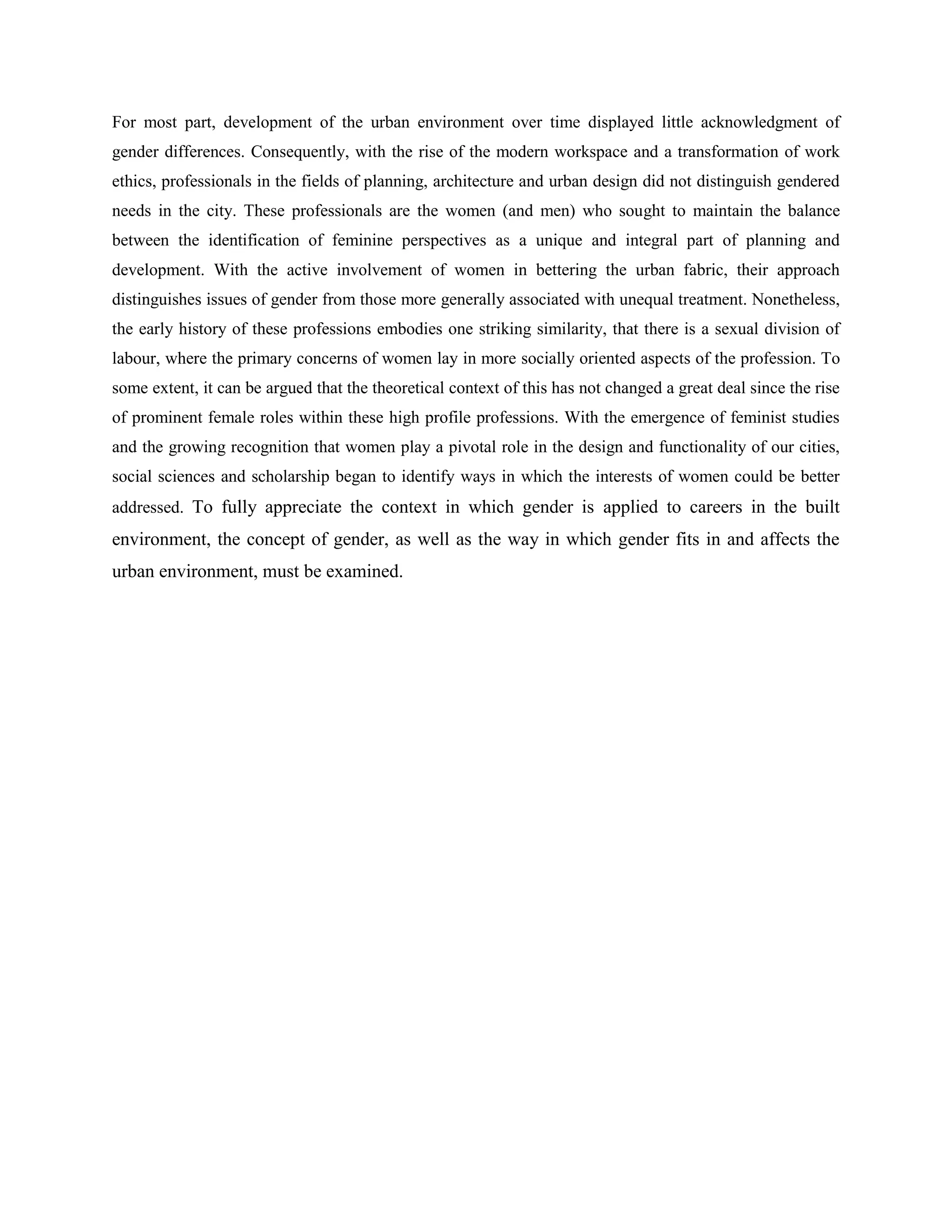 For most part, development of the urban environment over time displayed little acknowledgment of
gender differences. Consequently, with the rise of the modern workspace and a transformation of work
ethics, professionals in the fields of planning, architecture and urban design did not distinguish gendered
needs in the city. These professionals are the women (and men) who sought to maintain the balance
between the identification of feminine perspectives as a unique and integral part of planning and
development. With the active involvement of women in bettering the urban fabric, their approach
distinguishes issues of gender from those more generally associated with unequal treatment. Nonetheless,
the early history of these professions embodies one striking similarity, that there is a sexual division of
labour, where the primary concerns of women lay in more socially oriented aspects of the profession. To
some extent, it can be argued that the theoretical context of this has not changed a great deal since the rise
of prominent female roles within these high profile professions. With the emergence of feminist studies
and the growing recognition that women play a pivotal role in the design and functionality of our cities,
social sciences and scholarship began to identify ways in which the interests of women could be better
addressed. To fully appreciate the context in which gender is applied to careers in the built
environment, the concept of gender, as well as the way in which gender fits in and affects the
urban environment, must be examined.
 