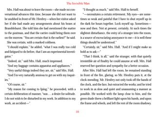 The Invisible Man
Mrs. Hall was about to leave the room—she made no conversational advances this time, because she did not want to
be snubbed in front of Mr. Henfrey—when her visitor asked
her if she had made any arrangements about his boxes at
Bramblehurst. She told him she had mentioned the matter
to the postman, and that the carrier could bring them over
on the morrow. “You are certain that is the earliest?” he said.
She was certain, with a marked coldness.
“I should explain,” he added, “what I was really too cold

“I thought as much,” said Mrs. Hall to herself.
“—necessitates a certain retirement. My eyes—are sometimes so weak and painful that I have to shut myself up in
the dark for hours together. Lock myself up. Sometimes—
now and then. Not at present, certainly. At such times the
slightest disturbance, the entry of a stranger into the room,
is a source of excruciating annoyance to me—it is well these
things should be understood.”
“Certainly, sir,” said Mrs. Hall. “And if I might make so

and fatigued to do before, that I am an experimental investigator.”
“Indeed, sir,” said Mrs. Hall, much impressed.
“And my baggage contains apparatus and appliances.”
“Very useful things indeed they are, sir,” said Mrs. Hall.
“And I’m very naturally anxious to get on with my inquiries.”
“Of course, sir.”
“My reason for coming to Iping,” he proceeded, with a
certain deliberation of manner, “was … a desire for solitude.
I do not wish to be disturbed in my work. In addition to my
work, an accident—”

bold as to ask—”
“That I think, is all,” said the stranger, with that quietly
irresistible air of finality he could assume at will. Mrs. Hall
reserved her question and sympathy for a better occasion.
After Mrs. Hall had left the room, he remained standing
in front of the fire, glaring, so Mr. Henfrey puts it, at the
clock-mending. Mr. Henfrey not only took off the hands of
the clock, and the face, but extracted the works; and he tried
to work in as slow and quiet and unassuming a manner as
possible. He worked with the lamp close to him, and the
green shade threw a brilliant light upon his hands, and upon
the frame and wheels, and left the rest of the room shadowy.
10

 