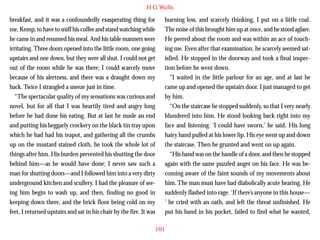 H G Wells
breakfast, and it was a confoundedly exasperating thing for
me, Kemp, to have to sniff his coffee and stand watching while
he came in and resumed his meal. And his table manners were
irritating. Three doors opened into the little room, one going
upstairs and one down, but they were all shut. I could not get
out of the room while he was there; I could scarcely move
because of his alertness, and there was a draught down my
back. Twice I strangled a sneeze just in time.
“The spectacular quality of my sensations was curious and

burning low, and scarcely thinking, I put on a little coal.
The noise of this brought him up at once, and he stood aglare.
He peered about the room and was within an ace of touching me. Even after that examination, he scarcely seemed satisfied. He stopped in the doorway and took a final inspection before he went down.
“I waited in the little parlour for an age, and at last he
came up and opened the upstairs door. I just managed to get
by him.

novel, but for all that I was heartily tired and angry long
before he had done his eating. But at last he made an end
and putting his beggarly crockery on the black tin tray upon
which he had had his teapot, and gathering all the crumbs
up on the mustard stained cloth, he took the whole lot of
things after him. His burden prevented his shutting the door
behind him—as he would have done; I never saw such a
man for shutting doors—and I followed him into a very dirty
underground kitchen and scullery. I had the pleasure of seeing him begin to wash up, and then, finding no good in
keeping down there, and the brick floor being cold on my
feet, I returned upstairs and sat in his chair by the fire. It was

“On the staircase he stopped suddenly, so that I very nearly
blundered into him. He stood looking back right into my
face and listening. ‘I could have sworn,’ he said. His long
hairy hand pulled at his lower lip. His eye went up and down
the staircase. Then he grunted and went on up again.
“His hand was on the handle of a door, and then he stopped
again with the same puzzled anger on his face. He was becoming aware of the faint sounds of my movements about
him. The man must have had diabolically acute hearing. He
suddenly flashed into rage. ‘If there’s anyone in this house—
’ he cried with an oath, and left the threat unfinished. He
put his hand in his pocket, failed to find what he wanted,
101

 