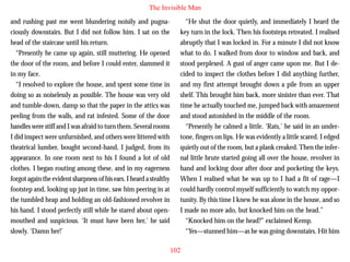 The Invisible Man
and rushing past me went blundering noisily and pugnaciously downstairs. But I did not follow him. I sat on the
head of the staircase until his return.
“Presently he came up again, still muttering. He opened
the door of the room, and before I could enter, slammed it
in my face.
“I resolved to explore the house, and spent some time in
doing so as noiselessly as possible. The house was very old
and tumble-down, damp so that the paper in the attics was

“He shut the door quietly, and immediately I heard the
key turn in the lock. Then his footsteps retreated. I realised
abruptly that I was locked in. For a minute I did not know
what to do. I walked from door to window and back, and
stood perplexed. A gust of anger came upon me. But I decided to inspect the clothes before I did anything further,
and my first attempt brought down a pile from an upper
shelf. This brought him back, more sinister than ever. That
time he actually touched me, jumped back with amazement

peeling from the walls, and rat infested. Some of the door
handles were stiff and I was afraid to turn them. Several rooms
I did inspect were unfurnished, and others were littered with
theatrical lumber, bought second-hand, I judged, from its
appearance. In one room next to his I found a lot of old
clothes. I began routing among these, and in my eagerness
forgot again the evident sharpness of his ears. I heard a stealthy
footstep and, looking up just in time, saw him peering in at
the tumbled heap and holding an old-fashioned revolver in
his hand. I stood perfectly still while he stared about openmouthed and suspicious. ‘It must have been her,’ he said
slowly. ‘Damn her!’

and stood astonished in the middle of the room.
“Presently he calmed a little. ‘Rats,’ he said in an undertone, fingers on lips. He was evidently a little scared. I edged
quietly out of the room, but a plank creaked. Then the infernal little brute started going all over the house, revolver in
hand and locking door after door and pocketing the keys.
When I realised what he was up to I had a fit of rage—I
could hardly control myself sufficiently to watch my opportunity. By this time I knew he was alone in the house, and so
I made no more ado, but knocked him on the head.”
“Knocked him on the head?” exclaimed Kemp.
“Yes—stunned him—as he was going downstairs. Hit him
102

 