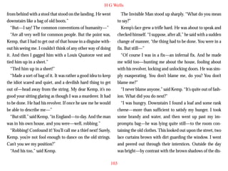 H G Wells
from behind with a stool that stood on the landing. He went
downstairs like a bag of old boots.”
“But—I say! The common conventions of humanity—”
“Are all very well for common people. But the point was,
Kemp, that I had to get out of that house in a disguise without his seeing me. I couldn’t think of any other way of doing
it. And then I gagged him with a Louis Quatorze vest and
tied him up in a sheet.”
“Tied him up in a sheet!”

The Invisible Man stood up sharply. “What do you mean
to say?”
Kemp’s face grew a trifle hard. He was about to speak and
checked himself. “I suppose, after all,” he said with a sudden
change of manner, “the thing had to be done. You were in a
fix. But still—”
“Of course I was in a fix—an infernal fix. And he made
me wild too—hunting me about the house, fooling about
with his revolver, locking and unlocking doors. He was sim-

“Made a sort of bag of it. It was rather a good idea to keep
the idiot scared and quiet, and a devilish hard thing to get
out of—head away from the string. My dear Kemp, it’s no
good your sitting glaring as though I was a murderer. It had
to be done. He had his revolver. If once he saw me he would
be able to describe me—”
“But still,” said Kemp, “in England—to-day. And the man
was in his own house, and you were—well, robbing.”
“Robbing! Confound it! You’ll call me a thief next! Surely,
Kemp, you’re not fool enough to dance on the old strings.
Can’t you see my position?”
“And his too,” said Kemp.

ply exasperating. You don’t blame me, do you? You don’t
blame me?”
“I never blame anyone,” said Kemp. “It’s quite out of fashion. What did you do next?”
“I was hungry. Downstairs I found a loaf and some rank
cheese—more than sufficient to satisfy my hunger. I took
some brandy and water, and then went up past my impromptu bag—he was lying quite still—to the room containing the old clothes. This looked out upon the street, two
lace curtains brown with dirt guarding the window. I went
and peered out through their interstices. Outside the day
was bright—by contrast with the brown shadows of the dis103

 