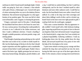 The Invisible Man
mal house in which I found myself, dazzlingly bright. A brisk
traffic was going by, fruit carts, a hansom, a four-wheeler
with a pile of boxes, a fishmonger’s cart. I turned with spots
of colour swimming before my eyes to the shadowy fixtures
behind me. My excitement was giving place to a clear apprehension of my position again. The room was full of a faint
scent of benzoline, used, I suppose, in cleaning the garments.
“I began a systematic search of the place. I should judge
the hunchback had been alone in the house for some time.

a wig. I could find no underclothing, but that I could buy
subsequently, and for the time I swathed myself in calico
dominoes and some white cashmere scarfs. I could find no
socks, but the hunchback’s boots were rather a loose fit and
sufficed. In a desk in the shop were three sovereigns and
about thirty shillings’ worth of silver, and in a locked cupboard I burst in the inner room were eight pounds in gold. I
could go forth into the world again, equipped.
“Then came a curious hesitation. Was my appearance re-

He was a curious person. Everything that could possibly be
of service to me I collected in the clothes storeroom, and
then I made a deliberate selection. I found a handbag I
thought a suitable possession, and some powder, rouge, and
sticking-plaster.
“I had thought of painting and powdering my face and all
that there was to show of me, in order to render myself visible, but the disadvantage of this lay in the fact that I should
require turpentine and other appliances and a considerable
amount of time before I could vanish again. Finally I chose a
mask of the better type, slightly grotesque but not more so
than many human beings, dark glasses, greyish whiskers, and

ally credible? I tried myself with a little bedroom lookingglass, inspecting myself from every point of view to discover
any forgotten chink, but it all seemed sound. I was grotesque
to the theatrical pitch, a stage miser, but I was certainly not
a physical impossibility. Gathering confidence, I took my
looking-glass down into the shop, pulled down the shop
blinds, and surveyed myself from every point of view with
the help of the cheval glass in the corner.
“I spent some minutes screwing up my courage and then
unlocked the shop door and marched out into the street,
leaving the little man to get out of his sheet again when he
liked. In five minutes a dozen turnings intervened between
104

 