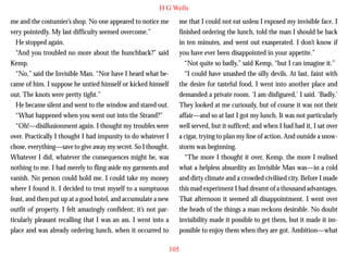 H G Wells
me and the costumier’s shop. No one appeared to notice me
very pointedly. My last difficulty seemed overcome.”
He stopped again.
“And you troubled no more about the hunchback?” said
Kemp.
“No,” said the Invisible Man. “Nor have I heard what became of him. I suppose he untied himself or kicked himself
out. The knots were pretty tight.”
He became silent and went to the window and stared out.

me that I could not eat unless I exposed my invisible face. I
finished ordering the lunch, told the man I should be back
in ten minutes, and went out exasperated. I don’t know if
you have ever been disappointed in your appetite.”
“Not quite so badly,” said Kemp, “but I can imagine it.”
“I could have smashed the silly devils. At last, faint with
the desire for tasteful food, I went into another place and
demanded a private room. ‘I am disfigured,’ I said. ‘Badly.’
They looked at me curiously, but of course it was not their

“What happened when you went out into the Strand?”
“Oh!—disillusionment again. I thought my troubles were
over. Practically I thought I had impunity to do whatever I
chose, everything—save to give away my secret. So I thought.
Whatever I did, whatever the consequences might be, was
nothing to me. I had merely to fling aside my garments and
vanish. No person could hold me. I could take my money
where I found it. I decided to treat myself to a sumptuous
feast, and then put up at a good hotel, and accumulate a new
outfit of property. I felt amazingly confident; it’s not particularly pleasant recalling that I was an ass. I went into a
place and was already ordering lunch, when it occurred to

affair—and so at last I got my lunch. It was not particularly
well served, but it sufficed; and when I had had it, I sat over
a cigar, trying to plan my line of action. And outside a snowstorm was beginning.
“The more I thought it over, Kemp, the more I realised
what a helpless absurdity an Invisible Man was—in a cold
and dirty climate and a crowded civilised city. Before I made
this mad experiment I had dreamt of a thousand advantages.
That afternoon it seemed all disappointment. I went over
the heads of the things a man reckons desirable. No doubt
invisibility made it possible to get them, but it made it impossible to enjoy them when they are got. Ambition—what
105

 