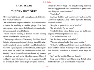 H G Wells

CHAPTER XXIV
PLAN THAT FAILED
THE PLAN THAT FAILED
“BUT NOW,” said Kemp, with a side glance out of the window, “what are we to do?”
He moved nearer his guest as he spoke in such a manner as
to prevent the possibility of a sudden glimpse of the three
men who were advancing up the hill road—with an intolerable slowness, as it seemed to Kemp.
“What were you planning to do when you were heading
for Port Burdock? Had you any plan?”
“I was going to clear out of the country. But I have altered
that plan rather since seeing you. I thought it would be wise,
now the weather is hot and invisibility possible, to make for
the South. Especially as my secret was known, and everyone
would be on the lookout for a masked and muffled man.
You have a line of steamers from here to France. My idea was
to get aboard one and run the risks of the passage. Thence I
could go by train into Spain, or else get to Algiers. It would
not be difficult. There a man might always be invisible—

and yet live. And do things. I was using that tramp as a money
box and luggage carrier, until I decided how to get my books
and things sent over to meet me.”
“That’s clear.”
“And then the filthy brute must needs try and rob me! He
has hidden my books, Kemp. Hidden my books! If I can lay
my hands on him!”
“Best plan to get the books out of him first.”
“But where is he? Do you know?”
“He’s in the town police station, locked up, by his own
request, in the strongest cell in the place.”
“Cur!” said the Invisible Man.
“But that hangs up your plans a little.”
“We must get those books; those books are vital.”
“Certainly,” said Kemp, a little nervously, wondering if he
heard footsteps outside. “Certainly we must get those books.
But that won’t be difficult, if he doesn’t know they’re for
you.”
“No,” said the Invisible Man, and thought.
Kemp tried to think of something to keep the talk going,
but the Invisible Man resumed of his own accord.
107

 