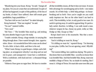 The Invisible Man
“Blundering into your house, Kemp,” he said, “changes all
my plans. For you are a man that can understand. In spite of
all that has happened, in spite of this publicity, of the loss of
my books, of what I have suffered, there still remain great
possibilities, huge possibilities—”
“You have told no one I am here?” he asked abruptly.
Kemp hesitated. “That was implied,” he said.
“No one?” insisted Griffin.
“Not a soul.”

all that invisibility means, all that it does not mean. It means
little advantage for eavesdropping and so forth—one makes
sounds. It’s of little help—a little help perhaps—in housebreaking and so forth. Once you’ve caught me you could
easily imprison me. But on the other hand I am hard to
catch. This invisibility, in fact, is only good in two cases: It’s
useful in getting away, it’s useful in approaching. It’s particularly useful, therefore, in killing. I can walk round a man,
whatever weapon he has, choose my point, strike as I like.

“Ah! Now—” The Invisible Man stood up, and sticking
his arms akimbo began to pace the study.
“I made a mistake, Kemp, a huge mistake, in carrying this
thing through alone. I have wasted strength, time, opportunities. Alone—it is wonderful how little a man can do alone!
To rob a little, to hurt a little, and there is the end.
“What I want, Kemp, is a goal-keeper, a helper, and a hiding-place, an arrangement whereby I can sleep and eat and
rest in peace, and unsuspected. I must have a confederate.
With a confederate, with food and rest—a thousand things
are possible.
“Hitherto I have gone on vague lines. We have to consider

Dodge as I like. Escape as I like.”
Kemp’s hand went to his moustache. Was that a movement downstairs?
“And it is killing we must do, Kemp.”
“It is killing we must do,” repeated Kemp. “I’m listening
to your plan, Griffin, but I’m not agreeing, mind. Why killing?”
“Not wanton killing, but a judicious slaying. The point is,
they know there is an Invisible Man—as well as we know there
is an Invisible Man. And that Invisible Man, Kemp, must now
establish a Reign of Terror. Yes; no doubt it’s startling. But I
mean it. A Reign of Terror. He must take some town like your
108

 