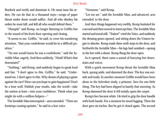 H G Wells
Burdock and terrify and dominate it. He must issue his orders. He can do that in a thousand ways—scraps of paper
thrust under doors would suffice. And all who disobey his
orders he must kill, and kill all who would defend them.”
“Humph!” said Kemp, no longer listening to Griffin but
to the sound of his front door opening and closing.
“It seems to me, Griffin,” he said, to cover his wandering
attention, “that your confederate would be in a difficult position.”

“Nonsense,” said Kemp.
“Let me see,” said the Invisible Man, and advanced, arm
extended, to the door.
And then things happened very swiftly. Kemp hesitated for
a second and then moved to intercept him. The Invisible Man
started and stood still. “Traitor!” cried the Voice, and suddenly
the dressing-gown opened, and sitting down the Unseen began to disrobe. Kemp made three swift steps to the door, and
forthwith the Invisible Man—his legs had vanished—sprang

“No one would know he was a confederate,” said the Invisible Man, eagerly. And then suddenly, “Hush! What’s that
downstairs?”
“Nothing,” said Kemp, and suddenly began to speak loud
and fast. “I don’t agree to this, Griffin,” he said. “Understand me, I don’t agree to this. Why dream of playing a game
against the race? How can you hope to gain happiness? Don’t
be a lone wolf. Publish your results; take the world—take
the nation at least—into your confidence. Think what you
might do with a million helpers—”
The Invisible Man interrupted—arm extended. “There are
footsteps coming upstairs,” he said in a low voice.

to his feet with a shout. Kemp flung the door open.
As it opened, there came a sound of hurrying feet downstairs and voices.
With a quick movement Kemp thrust the Invisible Man
back, sprang aside, and slammed the door. The key was outside and ready. In another moment Griffin would have been
alone in the belvedere study, a prisoner. Save for one little
thing. The key had been slipped in hastily that morning. As
Kemp slammed the door it fell noisily upon the carpet.
Kemp’s face became white. He tried to grip the door handle
with both hands. For a moment he stood lugging. Then the
door gave six inches. But he got it closed again. The second
109

 