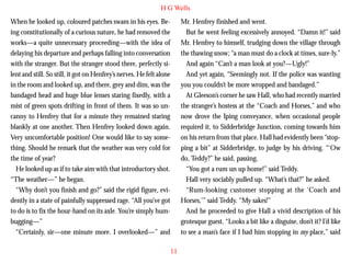 H G Wells
When he looked up, coloured patches swam in his eyes. Being constitutionally of a curious nature, he had removed the
works—a quite unnecessary proceeding—with the idea of
delaying his departure and perhaps falling into conversation
with the stranger. But the stranger stood there, perfectly silent and still. So still, it got on Henfrey’s nerves. He felt alone
in the room and looked up, and there, grey and dim, was the
bandaged head and huge blue lenses staring fixedly, with a
mist of green spots drifting in front of them. It was so un-

Mr. Henfrey finished and went.
But he went feeling excessively annoyed. “Damn it!” said
Mr. Henfrey to himself, trudging down the village through
the thawing snow; “a man must do a clock at times, sure-ly.”
And again “Can’t a man look at you?—Ugly!”
And yet again, “Seemingly not. If the police was wanting
you you couldn’t be more wropped and bandaged.”
At Gleeson’s corner he saw Hall, who had recently married
the stranger’s hostess at the “Coach and Horses,” and who

canny to Henfrey that for a minute they remained staring
blankly at one another. Then Henfrey looked down again.
Very uncomfortable position! One would like to say something. Should he remark that the weather was very cold for
the time of year?
He looked up as if to take aim with that introductory shot.
“The weather—” he began.
“Why don’t you finish and go?” said the rigid figure, evidently in a state of painfully suppressed rage. “All you’ve got
to do is to fix the hour-hand on its axle. You’re simply humbugging—”
“Certainly, sir—one minute more. I overlooked—” and

now drove the Iping conveyance, when occasional people
required it, to Sidderbridge Junction, coming towards him
on his return from that place. Hall had evidently been “stopping a bit” at Sidderbridge, to judge by his driving. “‘Ow
do, Teddy?” he said, passing.
“You got a rum un up home!” said Teddy.
Hall very sociably pulled up. “What’s that?” he asked.
“Rum-looking customer stopping at the ‘Coach and
Horses,’” said Teddy. “My sakes!”
And he proceeded to give Hall a vivid description of his
grotesque guest. “Looks a bit like a disguise, don’t it? I’d like
to see a man’s face if I had him stopping in my place,” said
11

 