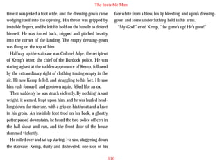 The Invisible Man
time it was jerked a foot wide, and the dressing-gown came
wedging itself into the opening. His throat was gripped by
invisible fingers, and he left his hold on the handle to defend
himself. He was forced back, tripped and pitched heavily
into the corner of the landing. The empty dressing-gown
was flung on the top of him.
Halfway up the staircase was Colonel Adye, the recipient
of Kemp’s letter, the chief of the Burdock police. He was
staring aghast at the sudden appearance of Kemp, followed

face white from a blow, his lip bleeding, and a pink dressinggown and some underclothing held in his arms.
“My God!” cried Kemp, “the game’s up! He’s gone!”

by the extraordinary sight of clothing tossing empty in the
air. He saw Kemp felled, and struggling to his feet. He saw
him rush forward, and go down again, felled like an ox.
Then suddenly he was struck violently. By nothing! A vast
weight, it seemed, leapt upon him, and he was hurled headlong down the staircase, with a grip on his throat and a knee
in his groin. An invisible foot trod on his back, a ghostly
patter passed downstairs, he heard the two police officers in
the hall shout and run, and the front door of the house
slammed violently.
He rolled over and sat up staring. He saw, staggering down
the staircase, Kemp, dusty and disheveled, one side of his
110

 