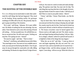 H G Wells

CHAPTER XXV
THE HUNTING OF THE INVISIBLE MAN
FOR A SPACE Kemp was too inarticulate to make Adye understand the swift things that had just happened. They stood
on the landing, Kemp speaking swiftly, the grotesque
swathings of Griffin still on his arm. But presently Adye began to grasp something of the situation.
“He is mad,” said Kemp; “inhuman. He is pure selfishness. He thinks of nothing but his own advantage, his own
safety. I have listened to such a story this morning of brutal
self-seeking…. He has wounded men. He will kill them unless we can prevent him. He will create a panic. Nothing can
stop him. He is going out now—furious!”
“He must be caught,” said Adye. “That is certain.”
“But how?” cried Kemp, and suddenly became full of ideas.
“You must begin at once. You must set every available man to
work; you must prevent his leaving this district. Once he gets
away, he may go through the countryside as he wills, killing
and maiming. He dreams of a reign of terror! A reign of terror,

I tell you. You must set a watch on trains and roads and shipping. The garrison must help. You must wire for help. The
only thing that may keep him here is the thought of recovering some books of notes he counts of value. I will tell you of
that! There is a man in your police station—Marvel.”
“I know,” said Adye, “I know. Those books—yes. But the
tramp….”
“Says he hasn’t them. But he thinks the tramp has. And
you must prevent him from eating or sleeping; day and night
the country must be astir for him. Food must be locked up
and secured, all food, so that he will have to break his way to
it. The houses everywhere must be barred against him.
Heaven send us cold nights and rain! The whole countryside must begin hunting and keep hunting. I tell you, Adye,
he is a danger, a disaster; unless he is pinned and secured, it
is frightful to think of the things that may happen.”
“What else can we do?” said Adye. “I must go down at
once and begin organising. But why not come? Yes—you
come too! Come, and we must hold a sort of council of war—
get Hopps to help—and the railway managers. By Jove! it’s
urgent. Come along—tell me as we go. What else is there we
111

 
