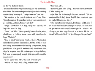 The Invisible Man
can do? Put that stuff down.”
In another moment Adye was leading the way downstairs.
They found the front door open and the policemen standing
outside staring at empty air. “He’s got away, sir,” said one.
“We must go to the central station at once,” said Adye.
“One of you go on down and get a cab to come up and meet
us—quickly. And now, Kemp, what else?”
“Dogs,” said Kemp. “Get dogs. They don’t see him, but
they wind him. Get dogs.”

“Yes?” said Adye.
“Powdered glass,” said Kemp. “It’s cruel, I know. But think
of what he may do!”
Adye drew the air in sharply between his teeth. “It’s unsportsmanlike. I don’t know. But I’ll have powdered glass
got ready. If he goes too far….”
“The man’s become inhuman, I tell you,” said Kemp. “I
am as sure he will establish a reign of terror—so soon as he
has got over the emotions of this escape—as I am sure I am

“Good,” said Adye. “It’s not generally known, but the prison
officials over at Halstead know a man with bloodhounds.
Dogs. What else?”
“Bear in mind,” said Kemp, “his food shows. After eating,
his food shows until it is assimilated. So that he has to hide
after eating. You must keep on beating. Every thicket, every
quiet corner. And put all weapons—all implements that
might be weapons, away. He can’t carry such things for long.
And what he can snatch up and strike men with must be
hidden away.”
“Good again,” said Adye. “We shall have him yet!”
“And on the roads,” said Kemp, and hesitated.

talking to you. Our only chance is to be ahead. He has cut
himself off from his kind. His blood be upon his own head.”

112

 