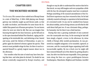 H G Wells

CHAPTER XXVI
THE WICKSTEED MURDER
THE INVISIBLE MAN seems to have rushed out of Kemp’s house
in a state of blind fury. A little child playing near Kemp’s
gateway was violently caught up and thrown aside, so that
its ankle was broken, and thereafter for some hours the Invisible Man passed out of human perceptions. No one knows
where he went nor what he did. But one can imagine him
hurrying through the hot June forenoon, up the hill and on
to the open downland behind Port Burdock, raging and despairing at his intolerable fate, and sheltering at last, heated
and weary, amid the thickets of Hintondean, to piece together again his shattered schemes against his species. That
seems to most probable refuge for him, for there it was he reasserted himself in a grimly tragical manner about two in
the afternoon.
One wonders what his state of mind may have been during that time, and what plans he devised. No doubt he was
almost ecstatically exasperated by Kemp’s treachery, and

though we may be able to understand the motives that led to
that deceit, we may still imagine and even sympathise a little
with the fury the attempted surprise must have occasioned.
Perhaps something of the stunned astonishment of his Oxford Street experiences may have returned to him, for he had
evidently counted on Kemp’s co-operation in his brutal dream
of a terrorised world. At any rate he vanished from human
ken about midday, and no living witness can tell what he did
until about half-past two. It was a fortunate thing, perhaps,
for humanity, but for him it was a fatal inaction.
During that time a growing multitude of men scattered
over the countryside were busy. In the morning he had still
been simply a legend, a terror; in the afternoon, by virtue
chiefly of Kemp’s drily worded proclamation, he was presented as a tangible antagonist, to be wounded, captured, or
overcome, and the countryside began organising itself with
inconceivable rapidity. By two o’clock even he might still
have removed himself out of the district by getting aboard a
train, but after two that became impossible. Every passenger
train along the lines on a great parallelogram between
Southampton, Manchester, Brighton and Horsham, travelled
113

 