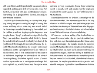 The Invisible Man
with locked doors, and the goods traffic was almost entirely
suspended. And in a great circle of twenty miles round Port
Burdock, men armed with guns and bludgeons were presently setting out in groups of three and four, with dogs, to
beat the roads and fields.
Mounted policemen rode along the country lanes, stopping at every cottage and warning the people to lock up their
houses, and keep indoors unless they were armed, and all
the elementary schools had broken up by three o’clock, and

watching nervous countryside. Going from whispering
mouth to mouth, swift and certain over the length and
breadth of the country, passed the story of the murder of
Mr. Wicksteed.
If our supposition that the Invisible Man’s refuge was the
Hintondean thickets, then we must suppose that in the early
afternoon he sallied out again bent upon some project that
involved the use of a weapon. We cannot know what the project
was, but the evidence that he had the iron rod in hand before

the children, scared and keeping together in groups, were
hurrying home. Kemp’s proclamation—signed indeed by
Adye—was posted over almost the whole district by four or
five o’clock in the afternoon. It gave briefly but clearly all the
conditions of the struggle, the necessity of keeping the Invisible Man from food and sleep, the necessity for incessant
watchfulness and for a prompt attention to any evidence of
his movements. And so swift and decided was the action of
the authorities, so prompt and universal was the belief in
this strange being, that before nightfall an area of several
hundred square miles was in a stringent state of siege. And
before nightfall, too, a thrill of horror went through the whole

he met Wicksteed is to me at least overwhelming.
Of course we can know nothing of the details of that encounter. It occurred on the edge of a gravel pit, not two hundred yards from Lord Burdock’s lodge gate. Everything points
to a desperate struggle—the trampled ground, the numerous
wounds Mr. Wicksteed received, his splintered walking-stick;
but why the attack was made, save in a murderous frenzy, it is
impossible to imagine. Indeed the theory of madness is almost unavoidable. Mr. Wicksteed was a man of forty-five or
forty-six, steward to Lord Burdock, of inoffensive habits and
appearance, the very last person in the world to provoke such
a terrible antagonist. Against him it would seem the Invisible
114

 