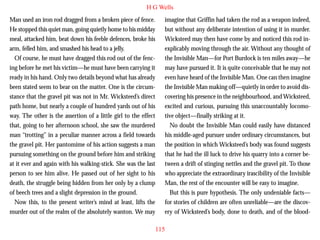 H G Wells
Man used an iron rod dragged from a broken piece of fence.
He stopped this quiet man, going quietly home to his midday
meal, attacked him, beat down his feeble defences, broke his
arm, felled him, and smashed his head to a jelly.
Of course, he must have dragged this rod out of the fencing before he met his victim—he must have been carrying it
ready in his hand. Only two details beyond what has already
been stated seem to bear on the matter. One is the circumstance that the gravel pit was not in Mr. Wicksteed’s direct

imagine that Griffin had taken the rod as a weapon indeed,
but without any deliberate intention of using it in murder.
Wicksteed may then have come by and noticed this rod inexplicably moving through the air. Without any thought of
the Invisible Man—for Port Burdock is ten miles away—he
may have pursued it. It is quite conceivable that he may not
even have heard of the Invisible Man. One can then imagine
the Invisible Man making off—quietly in order to avoid discovering his presence in the neighbourhood, and Wicksteed,

path home, but nearly a couple of hundred yards out of his
way. The other is the assertion of a little girl to the effect
that, going to her afternoon school, she saw the murdered
man “trotting” in a peculiar manner across a field towards
the gravel pit. Her pantomime of his action suggests a man
pursuing something on the ground before him and striking
at it ever and again with his walking-stick. She was the last
person to see him alive. He passed out of her sight to his
death, the struggle being hidden from her only by a clump
of beech trees and a slight depression in the ground.
Now this, to the present writer’s mind at least, lifts the
murder out of the realm of the absolutely wanton. We may

excited and curious, pursuing this unaccountably locomotive object—finally striking at it.
No doubt the Invisible Man could easily have distanced
his middle-aged pursuer under ordinary circumstances, but
the position in which Wicksteed’s body was found suggests
that he had the ill luck to drive his quarry into a corner between a drift of stinging nettles and the gravel pit. To those
who appreciate the extraordinary irascibility of the Invisible
Man, the rest of the encounter will be easy to imagine.
But this is pure hypothesis. The only undeniable facts—
for stories of children are often unreliable—are the discovery of Wicksteed’s body, done to death, and of the blood115

 