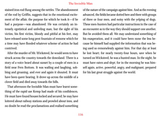 The Invisible Man
stained iron rod flung among the nettles. The abandonment
of the rod by Griffin, suggests that in the emotional excitement of the affair, the purpose for which he took it—if he
had a purpose—was abandoned. He was certainly an intensely egotistical and unfeeling man, but the sight of his
victim, his first victim, bloody and pitiful at his feet, may
have released some long pent fountain of remorse which for
a time may have flooded whatever scheme of action he had
contrived.

of the nature of the campaign against him. And as the evening
advanced, the fields became dotted here and there with groups
of three or four men, and noisy with the yelping of dogs.
These men-hunters had particular instructions in the case of
an encounter as to the way they should support one another.
But he avoided them all. We may understand something of
his exasperation, and it could have been none the less because he himself had supplied the information that was being used so remorselessly against him. For that day at least

After the murder of Mr. Wicksteed, he would seem to have
struck across the country towards the downland. There is a
story of a voice heard about sunset by a couple of men in a
field near Fern Bottom. It was wailing and laughing, sobbing and groaning, and ever and again it shouted. It must
have been queer hearing. It drove up across the middle of a
clover field and died away towards the hills.
That afternoon the Invisible Man must have learnt something of the rapid use Kemp had made of his confidences.
He must have found houses locked and secured; he may have
loitered about railway stations and prowled about inns, and
no doubt he read the proclamations and realised something

he lost heart; for nearly twenty-four hours, save when he
turned on Wicksteed, he was a hunted man. In the night, he
must have eaten and slept; for in the morning he was himself again, active, powerful, angry, and malignant, prepared
for his last great struggle against the world.

116

 
