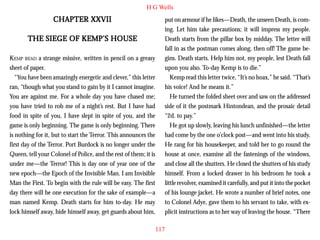 H G Wells

CHAPTER XXVII
THE SIEGE OF KEMP’S HOUSE
KEMP READ a strange missive, written in pencil on a greasy
sheet of paper.
“You have been amazingly energetic and clever,” this letter
ran, “though what you stand to gain by it I cannot imagine.
You are against me. For a whole day you have chased me;
you have tried to rob me of a night’s rest. But I have had
food in spite of you, I have slept in spite of you, and the
game is only beginning. The game is only beginning. There
is nothing for it, but to start the Terror. This announces the
first day of the Terror. Port Burdock is no longer under the
Queen, tell your Colonel of Police, and the rest of them; it is
under me—the Terror! This is day one of year one of the
new epoch—the Epoch of the Invisible Man. I am Invisible
Man the First. To begin with the rule will be easy. The first
day there will be one execution for the sake of example—a
man named Kemp. Death starts for him to-day. He may
lock himself away, hide himself away, get guards about him,

put on armour if he likes—Death, the unseen Death, is coming. Let him take precautions; it will impress my people.
Death starts from the pillar box by midday. The letter will
fall in as the postman comes along, then off! The game begins. Death starts. Help him not, my people, lest Death fall
upon you also. To-day Kemp is to die.”
Kemp read this letter twice, “It’s no hoax,” he said. “That’s
his voice! And he means it.”
He turned the folded sheet over and saw on the addressed
side of it the postmark Hintondean, and the prosaic detail
“2d. to pay.”
He got up slowly, leaving his lunch unfinished—the letter
had come by the one o’clock post—and went into his study.
He rang for his housekeeper, and told her to go round the
house at once, examine all the fastenings of the windows,
and close all the shutters. He closed the shutters of his study
himself. From a locked drawer in his bedroom he took a
little revolver, examined it carefully, and put it into the pocket
of his lounge jacket. He wrote a number of brief notes, one
to Colonel Adye, gave them to his servant to take, with explicit instructions as to her way of leaving the house. “There
117

 