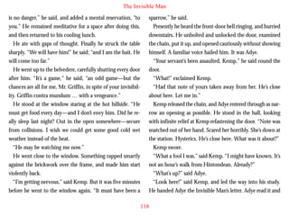 The Invisible Man
is no danger,” he said, and added a mental reservation, “to
you.” He remained meditative for a space after doing this,
and then returned to his cooling lunch.
He ate with gaps of thought. Finally he struck the table
sharply. “We will have him!” he said; “and I am the bait. He
will come too far.”
He went up to the belvedere, carefully shutting every door
after him. “It’s a game,” he said, “an odd game—but the
chances are all for me, Mr. Griffin, in spite of your invisibil-

sparrow,” he said.
Presently he heard the front-door bell ringing, and hurried
downstairs. He unbolted and unlocked the door, examined
the chain, put it up, and opened cautiously without showing
himself. A familiar voice hailed him. It was Adye.
“Your servant’s been assaulted, Kemp,” he said round the
door.
“What!” exclaimed Kemp.
“Had that note of yours taken away from her. He’s close

ity. Griffin contra mundum … with a vengeance.”
He stood at the window staring at the hot hillside. “He
must get food every day—and I don’t envy him. Did he really sleep last night? Out in the open somewhere—secure
from collisions. I wish we could get some good cold wet
weather instead of the heat.
“He may be watching me now.”
He went close to the window. Something rapped smartly
against the brickwork over the frame, and made him start
violently back.
“I’m getting nervous,” said Kemp. But it was five minutes
before he went to the window again. “It must have been a

about here. Let me in.”
Kemp released the chain, and Adye entered through as narrow an opening as possible. He stood in the hall, looking
with infinite relief at Kemp refastening the door. “Note was
snatched out of her hand. Scared her horribly. She’s down at
the station. Hysterics. He’s close here. What was it about?”
Kemp swore.
“What a fool I was,” said Kemp. “I might have known. It’s
not an hour’s walk from Hintondean. Already?”
“What’s up?” said Adye.
“Look here!” said Kemp, and led the way into his study.
He handed Adye the Invisible Man’s letter. Adye read it and
118

 