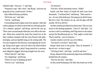 H G Wells
whistled softly. “And you—?” said Adye.
“Proposed a trap—like a fool,” said Kemp, “and sent my
proposal out by a maid servant. To him.”
Adye followed Kemp’s profanity.
“He’ll clear out,” said Adye.
“Not he,” said Kemp.
A resounding smash of glass came from upstairs. Adye had
a silvery glimpse of a little revolver half out of Kemp’s pocket.
“It’s a window, upstairs!” said Kemp, and led the way up.

“No shutters?”
“Not here. All the downstairs rooms—Hullo!”
Smash, and then whack of boards hit hard came from
downstairs. “Confound him!” said Kemp. “That must be—
yes—it’s one of the bedrooms. He’s going to do all the house.
But he’s a fool. The shutters are up, and the glass will fall
outside. He’ll cut his feet.”
Another window proclaimed its destruction. The two men
stood on the landing perplexed. “I have it!” said Adye. “Let

There came a second smash while they were still on the staircase. When they reached the study they found two of the
three windows smashed, half the room littered with splintered glass, and one big flint lying on the writing table. The
two men stopped in the doorway, contemplating the wreckage. Kemp swore again, and as he did so the third window
went with a snap like a pistol, hung starred for a moment,
and collapsed in jagged, shivering triangles into the room.
“What’s this for?” said Adye.
“It’s a beginning,” said Kemp.
“There’s no way of climbing up here?”
“Not for a cat,” said Kemp.

me have a stick or something, and I’ll go down to the station
and get the bloodhounds put on. That ought to settle him!
They’re hard by—not ten minutes—”
Another window went the way of its fellows.
“You haven’t a revolver?” asked Adye.
Kemp’s hand went to his pocket. Then he hesitated. “I
haven’t one—at least to spare.”
“I’ll bring it back,” said Adye, “you’ll be safe here.”
Kemp, ashamed of his momentary lapse from truthfulness,
handed him the weapon.
“Now for the door,” said Adye.
As they stood hesitating in the hall, they heard one of the
119

 